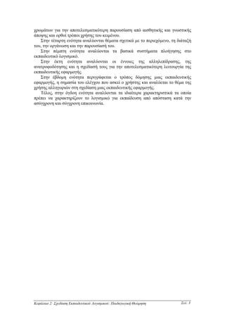 χρωµάτων για την αποτελεσµατικότερη παρουσίαση από αισθητικής και γνωστικής
άποψης και ορθοί τρόποι χρήσης του κειµένου.
   Στην τέταρτη ενότητα αναλύονται θέµατα σχετικά µε το περιεχόµενο, τη διάταξή
του, την οργάνωση και την παρουσίασή του.
   Στην πέµπτη ενότητα αναλύονται τα βασικά συστήµατα πλοήγησης στο
εκπαιδευτικό λογισµικό.
   Στην έκτη ενότητα αναλύονται οι έννοιες της αλληλεπίδρασης, της
ανατροφοδότησης και η σχεδίασή τους για την αποτελεσµατικότερη λειτουργία της
εκπαιδευτικής εφαρµογής.
   Στην έβδοµη ενότητα περιγράφεται ο τρόπος δόµησης µιας εκπαιδευτικής
εφαρµογής, η σηµασία του ελέγχου που ασκεί ο χρήστης και αναλύεται το θέµα της
χρήσης αλληγοριών στη σχεδίαση µιας εκπαιδευτικής εφαρµογής.
   Τέλος, στην όγδοη ενότητα αναλύονται τα ιδιαίτερα χαρακτηριστικά τα οποία
πρέπει να χαρακτηρίζουν το λογισµικό για εκπαίδευση από απόσταση κατά την
ασύγχρονη και σύγχρονη επικοινωνία.




Κεφάλαιο 2: Σχεδίαση Εκπαιδευτικού Λογισµικού: Παιδαγωγική Θεώρηση       Σελ. 3
 