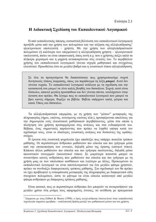 Ενότητα 2.1

    Η ∆ιδακτική Σχεδίαση του Εκπαιδευτικού Λογισµικού

   Η από εκπαιδευτικής άποψης ουσιαστική βελτίωση του εκπαιδευτικού λογισµικού
προήλθε µέσα από την χρήση των πολυµέσων και την αύξηση της αλληλεπίδρασης1
ηλεκτρονικού υπολογιστή – χρήστη. Mε την χρήση των αλληλεπιδραστικών
πολυµέσων (ή καλύτερα των υπερµέσων) η αλληλεπίδραση χρήστη – ηλεκτρονικού
υπολογιστή, παύει να είναι επιφανειακή, όπως αυτή π.χ. που ο χρήστης πιέζει απλά τα
πλήκτρα χειρισµού και η µηχανή ανταποκρίνεται στις εντολές του. Το περιβάλλον
χρήσης του εκπαιδευτικού λογισµικού γίνεται ισχυρά µαθησιακό και συγχρόνως
ελκυστικό. Προωθείται έτσι σε µεγάλο βαθµό και η γνωστικού τύπου αλληλεπίδραση.


    Σε όλα τα προηγούµενα θα διαπιστώσατε πως χρησιµοποιούµε συχνά
    δυνητικούς τύπους έκφρασης, όπως για παράδειγµα τη λέξη µπορεί. Αυτό δεν
    γίνεται τυχαία. Το εκπαιδευτικό λογισµικό ανάλογα µε τη σχεδίαση και την
    κατασκευή του µπορεί να γίνει καλός βοηθός του δασκάλου. Συχνά, αυτό είναι
    δύσκολο, απαιτεί µεγάλη προσπάθεια και δεν γίνεται πάντα, τουλάχιστον στην
    έκταση που πρέπει. Θα λέγαµε πως το εκπαιδευτικό λογισµικό που µπορεί να
    βρει κανείς σήµερα, θυµίζει τα βιβλία. Βιβλία υπάρχουν καλά, µέτρια και
    κακά. Όπως και δάσκαλοι.


   Τα αλληλεπιδραστικά υπερµέσα, µε τη χρήση των “µέσων” µεταφοράς της
πληροφορίας (ήχου, εικόνας, κινούµενης εικόνας κλπ.), προσφέρονται απολύτως για
την δηµιουργία ενός ελκυστικού µαθησιακού περιβάλλοντος, µέσα στα οποία η
πλοήγηση του χρήστη προσαρµόζεται στις ανάγκες και στα ενδιαφέροντά του.
Βέβαια, ένας σηµαντικός παράγοντας που πρέπει να ληφθεί υπόψη κατά τον
σχεδιασµό τους, είναι οι ιδιαίτερες γνωστικές ανάγκες και δυσκολίες της οµάδας-
στόχου.
   Η έρευνα στη γνωστική ψυχολογία έχει αποδείξει πως υπάρχει ποικιλία τρόπων
µάθησης. Οι περισσότεροι άνθρωποι µαθαίνουν πιο εύκολα και πιο γρήγορα µέσα
από την οπτικοποίηση των εννοιών, δηλαδή µέσω της όρασης (οπτικοί τύποι).
Κάποιοι άλλοι µαθαίνουν πιο εύκολα και πιο γρήγορα ακούγοντας, δηλαδή µέσω
ακουστικών συνειρµών (ακουστικοί τύποι). Σε µικρότερα ποσοστά µπορεί να
συναντήσει κανείς ανθρώπους που µαθαίνουν πιο εύκολα και πιο γρήγορα µε τη
χρήση µιας εκ των υπολοίπων αισθήσεων και λιγότερο µε άλλες. Προκειµένου το
εκπαιδευτικό λογισµικό να είναι αποτελεσµατικό για ένα µεγάλο φάσµα χρηστών,
πρέπει να συνδυάζει διαφορετικούς τρόπους µάθησης. Στο σχεδιασµό του θα πρέπει
να έχει προβλεφτεί η ενσωµάτωση µεταφοράς της πληροφορίας µε διαφορετικά είδη
στοιχείων πολυµέσων, ώστε το µήνυµα να είναι εύκολα κατανοητό από µεγάλο
φάσµα ανθρώπων µε διάφορους τρόπους µάθησης.

   Είναι φυσικό, πως οι περισσότεροι άνθρωποι δεν µπορούν να συγκρατήσουν για
µεγάλο χρόνο στη µνήµη τους αφηρηµένες έννοιες, σε αντίθεση µε πραγµατικά

1
  Σύµφωνα µε τους Gilbert & Moore (1998), ο όρος αλληλεπίδραση (interaction) στην εκπαιδευτική
τεχνολογία σηµαίνει αµοιβαία – εναλλακτική δράση µεταξύ του µαθησιακού µέσου και του χρήστη.


Κεφάλαιο 2: Σχεδίαση Εκπαιδευτικού Λογισµικού: Παιδαγωγική Θεώρηση                      Σελ. 4
 