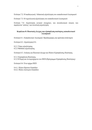 4




Ενότητα 7.2: Η παιδαγωγική / διδακτική αξιολόγηση του εκπαιδευτικού λογισµικού

Ενότητα 7.3: Η τεχνολογική αξιολόγηση του εκπαιδευτικού λογισµικού

Ενότητα 7.4: Αξιολόγηση γενικών στοιχείων, του συνοδευτικού υλικού, του
παράγοντα ‘κόστος’ και συνολική αξιολόγηση


   Κεφάλαιο 8: Ποιοτικός έλεγχος και εξασφάλιση ποιότητας εκπαιδευτικού
                                λογισµικού

Ενότητα 8.1. Εκπαιδευτικό Λογισµικό: Προδιαγραφές και πρότυπα (στάνταρτ)

Ενότητα 8.2. Αξιολόγηση ΕΛ

8.2.1 Τύποι αξιολόγησης
8.2.2 Μεθοδοι αξιολόγησης

Ενότητα 8.3. Ανάγκη για Ποιοτικό έλεγχο και Πλάνο Εξασφάλισης Ποιότητας

8.3.1 Εξασφάλιση Ποιότητας
8.3.2 Η δοµή και τα περιεχόµενα του ΠΕΠ (Πρόγραµµα Εξασφάλισης Ποιότητας)

Ενότητα 8.4. Ένα σχήµα ΠΕΠ

8.4.1. Πλάνο Πρώτου Επιπέδου
8.4.2. Πλάνο ∆εύτερου Επιπέδου
 