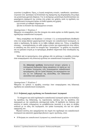 γεγονότα ή συµβάντα. Όµως, η λογική συσχέτιση εννοιών, τοποθεσιών, προσώπων,
ενεργειών κλπ. προσφέρει τη δυνατότητα της παραµονής της πληροφορίας στη µνήµη
για µεγαλύτερη χρονική διάρκεια. Για να πετύχουµε µεγαλύτερη διεισδυτικότητα και
µακρόχρονη παραµονή της γνώσης στη µνήµη του χρήστη, κατά τη σχεδίαση του
εκπαιδευτικού λογισµικού πρέπει να δοθεί έµφαση στη χρήση:
    (α) εννοιών µε καθαρά νοήµατα και
    (β) όσο το δυνατόν πιο συγκεκριµένων εννοιών.

∆ραστηριότητα 1 / Κεφάλαιο 2
Μπορείτε να αναφερθείτε στα δύο στοιχεία στα οποία πρέπει να δοθεί έµφαση, όταν
σχεδιάζουµε εκπαιδευτικό λογισµικό;

    Όπως αναφέρθηκε στο Κεφάλαιο 1 (ενότητα 1.1), η ανατροφοδότηση (feedback)
είναι ένα ακόµα βασικό χαρακτηριστικό στοιχείο του εκπαιδευτικού λογισµικού, το
οποίο ο σχεδιασµός, θα πρέπει να το λάβει σοβαρά υπόψη του. Τέλος, η παράθεση
σύνοψης – ανακεφαλαίωσης σε κάθε τµήµα εννοιών που παρουσιάζεται στην οθόνη,
οι ασκήσεις και όλα εκείνα τα στοιχεία που “αναγκάζουν” το χρήστη να ενεργήσει
και να εµπλακεί ενεργά µε το πρόγραµµα, βοηθούν σηµαντικά στην οικοδόµηση της
γνώσης.

   Μετά από τα προηγούµενα, είναι χρήσιµο εδώ να ορίσουµε τι ακριβώς εννοούµε
όταν αναφερόµαστε στη διδακτική σχεδίαση του εκπαιδευτικού λογισµικού. Έτσι:


             Ως διδακτική σχεδίαση (instructional design) ορίζεται η
             συστηµατική διαδικασία λήψης αποφάσεων σε σχέση µε: (α)
             το πλαίσιο λειτουργίας ενός συγκεκριµένου εκπαιδευτικού
             προγράµµατος, (β) τον τρόπο δόµησης του περιεχοµένου του
             και (γ) τον καθορισµό της ακολουθίας των διδακτικών
             επεισοδίων που εµπερικλείει.


∆ραστηριότητα 2 / Κεφάλαιο 2
Μπορείτε να ορίσετε τι ακριβώς εννοούµε όταν αναφερόµαστε στη διδακτική
σχεδίαση του εκπαιδευτικού λογισµικού;


2.1.1 Οι βασικές αρχές σχεδίασης του Εκπαιδευτικού Λογισµικού

    Το σύγχρονο και καλά σχεδιασµένο εκπαιδευτικό λογισµικό πρέπει να συνδυάζει
τις προόδους της διδακτικής, τις τεχνολογικές εξελίξεις και τις προόδους στα
παρεµφερή µε την εκπαίδευση επιστηµονικά πεδία. Η σχεδίασή του διέπεται από
κανόνες οι οποίοι ενδεχοµένως να µεταβάλλονται ποιοτικά ή ως προς το πλήθος
ανάλογα µε το είδος του λογισµικού, τον τρόπο λειτουργίας του και τον τρόπο
εφαρµογής του.
   Μερικοί κανόνες που εφαρµόζονται πιο συχνά στο σχεδιασµό του εκπαιδευτικού
λογισµικού και αποκτούν χαρακτήρα βασικών αρχών σχεδίασης, είναι:

•   Η θεώρηση του εκπαιδευτικού λογισµικού ως εκπαιδευτικού εργαλείου



Κεφάλαιο 2: Σχεδίαση Εκπαιδευτικού Λογισµικού: Παιδαγωγική Θεώρηση        Σελ. 5
 