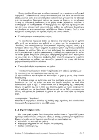 Η αρχή αυτή θα λέγαµε πως προκύπτει άµεσα από τον ορισµό του εκπαιδευτικού
λογισµικού. Το εκπαιδευτικό λογισµικό κατασκευάζεται έτσι ώστε να αποτελεί ένα
αποτελεσµατικό µέσο, ένα αποτελεσµατικό εκπαιδευτικό εργαλείο για την επίτευξη
ενός συγκεκριµένου διδακτικού στόχου και πρέπει να ξεπερνά τη συνηθισµένη
έκταση της µαθησιακής διαδικασίας µε τη χρήση πίνακα, χαρτιού και µολυβιού. Η
αναπαραγωγή και αναπαράσταση του περιεχοµένου ενός σχολικού βιβλίου µέσα από
την οθόνη του ηλεκτρονικού υπολογιστή, δεν αυξάνει τις µαθησιακές δυνατότητες
που θα είχαµε αν χρησιµοποιούσαµε το βιβλίο στη διδακτική πράξη. Ωστόσο, στην
πράξη αυτό µερικές φορές δεν τηρείται, κυρίως για λόγους κόστους.

•   Η επικέντρωση σε συγκεκριµένους στόχους

    Το εκπαιδευτικό λογισµικό πρέπει να στοχεύει στην επικέντρωση του χρήστη
κάθε φορά στο αντικείµενο που µελετά µε τη χρήση του. Να αποµακρύνει τους
“θορύβους” που υπεισέρχονται µε δευτερεύουσας σηµασίας ενέργειες, όπως π.χ. η
διενέργεια απλών υπολογισµών µε χρήση συµβατικών µέσων (χαρτί και µολύβι) κατά
τη διάρκεια της µελέτης. Έτσι, π.χ. αν ένα πρόγραµµα έχει κατασκευαστεί για τη
µελέτη των βολών µε τη χρήση προσοµοίωσης, η αλλαγή µιας παραµέτρου δεν πρέπει
να απαιτεί χρήση πράξεων εκ µέρους του µαθητή εκτός περιβάλλοντος προκειµένου
να υπολογιστεί π.χ. το βεληνεκές της βολής. Κάτι τέτοιο θα αποµάκρυνε το χρήστη
από το κύριο θέµα της µελέτης του. Αν εντέλει, χρειαστεί κάτι τέτοιο, εδώ θα ήταν
χρήσιµο ένα ενσωµατωµένο calculator.

•   Η παροχή ελευθερίας στην έκφραση του χρήστη

     Το εκπαιδευτικό λογισµικό πρέπει να σχεδιάζεται έτσι ώστε να µην επιβάλλει:
(α) τις απόψεις του συγγραφέα του περιεχοµένου του,
(β) την κατεύθυνση που θα πρέπει να ακολουθήσει ο χρήστης για τη λύση κάποιου
προβλήµατος.
     Ο χρήστης πρέπει να αισθάνεται πως έχει ελευθερία κινήσεων, πως έχει τη
δυνατότητα να “πει” τη γνώµη του όταν του ζητηθεί (ασχέτως αν αυτή είναι
αντικειµενικά ορθή ή όχι). Η αντιµετώπιση και η επισήµανση της λανθασµένης
άποψης του χρήστη π.χ. για τη λύση µιας άσκησης, πρέπει να γίνεται ακριβώς στην
πορεία επίλυσής της και όχι εξαρχής. Η πραγµατική και σε βάθος κατανόηση του
λάθους, ενδεχοµένως θα βοηθήσει το χρήστη να µην το επαναλάβει την επόµενη
φορά.

∆ραστηριότητα 3 / Κεφάλαιο 2
Μπορείτε να περιγράψετε σύντοµα τις βασικές αρχές σχεδίασης του εκπαιδευτικού
λογισµικού; Χρησιµοποιείστε το πολύ 120 λέξεις.


2.1.2 Στρατηγικές Σχεδίασης

   Μια στρατηγική µερικών βασικών σηµείων που διατύπωσε ο Gagne (1985) για το
σχεδιασµό εκπαιδευτικού λογισµικού, αποτελεί προσφιλή τακτική των σχεδιαστών.
Σύµφωνα, λοιπόν, µε τον Gagne το εκπαιδευτικό λογισµικό πρέπει να:
   προσελκύει την προσοχή του χρήστη,
   πληροφορεί το χρήστη για τους στόχους του µαθήµατος,
   παρέχει κίνητρα χρήσης,


Κεφάλαιο 2: Σχεδίαση Εκπαιδευτικού Λογισµικού: Παιδαγωγική Θεώρηση         Σελ. 6
 