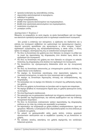 προκαλεί ανάκληση της αποκτηθείσας γνώσης,
    παρουσιάζει αποτελεσµατικά το περιεχόµενο,
    καθοδηγεί το χρήστη,
    παρέχει ανατροφοδότηση,
    βοηθά στην εξαγωγή αποτελεσµάτων και συµπερασµάτων,
    βοηθά στην αξιολόγηση αποτελεσµάτων και συµπερασµάτων,
    αναπτύσσει τη µνήµη και
    µεταφέρει γνώση.

∆ραστηριότητα 4 / Κεφάλαιο 2
Μπορείτε να αναφερθείτε σε οκτώ σηµεία, τα οποία διατυπώθηκαν από τον Gagne
και αποτελούν προσφιλή στρατηγική κατά το σχεδιασµό εκπαιδευτικού λογισµικού;

    Στο µεταξύ η ανάπτυξη των πολυµέσων, η εξάπλωση του διαδικτύου και η
εξέλιξη του λογισµικού επέβαλλαν τον εµπλουτισµό των προηγούµενων σηµείων.
Αρκετοί ερευνητές προσέθεσαν στα προηγούµενα κι άλλα στοιχεία “καλού”
σχεδιασµού (εξαιρουµένης της αλληλεπιδραστικότητας η οποία ούτως ή άλλως
πρέπει να υπάρχει), υποστηρίζοντας πως το εκπαιδευτικό λογισµικό πρέπει:
   Να δίνει τη δυνατότητα στο χρήστη και στον δάσκαλο να ελέγχουν το ρυθµό και
   τη σειρά της παρουσίασης της πληροφορίας (στο πλαίσιο όµως πάντα του
   σχεδιασµού του λογισµικού).
   Να δίνει τη δυνατότητα στο χρήστη και στον δάσκαλο να ελέγχουν το επίπεδο
   δυσκολίας της πληροφορίας (στα πλαίσια του σχεδιασµού του λογισµικού).
   Να διευκολύνει την εξατοµικευµένη διδασκαλία αλλά και την συνεργατική
   µάθηση.
   Να δίνει τη δυνατότητα επικοινωνίας µε ενσωµατωµένα εργαλεία σύνδεσης σε
   τοπικό δίκτυο ή στο διαδίκτυο.
   Να παρέχει τη δυνατότητα επανάληψης στην παρουσίαση τµήµατος του
   γνωστικού αντικειµένου, το οποίο δεν έγινε κατανοητό από το χρήστη.
   Να παρέχει τη δυνατότητα δηµιουργίας σύνοψης και ανακεφαλαίωσης της
   πληροφορίας.
   Να καταγράφει και να παρέχει στο δάσκαλο το ιστορικό της µαθησιακής πορείας
   του χρήστη.
   Να δίνει στο χρήστη τη δυνατότητα να ξεκινήσει από το σηµείο που σταµάτησε.
   Να παρέχει βοήθεια σε συγκεκριµένα σηµεία προς το χρήστη προκειµένου αυτός
   να συνεχίσει.
   Να είναι θεµελιωµένο παιδαγωγικά.
   Να εµπεριέχει και να χρησιµοποιεί αποδοτικά την σύγχρονη εκπαιδευτική έρευνα.
   Να προωθεί την δηµιουργικότητα, την επίλυση προβληµάτων και την ανάπτυξη
   πνευµατικών δεξιοτήτων.
   Να δίνει τη δυνατότητα εναλλακτικών τρόπων παρουσίασης της πληροφορίας
   ανάλογα µε τον τύπο της γνώσης που προσπαθεί να µεταφέρει.
   Να παρουσιάζει την πληροφορία µε χρήση πλήθους αναπαραστάσεων, ήχων και
   χρωµάτων. Μάλιστα, η λεπτοµέρεια στην παρουσίαση πρέπει να είναι ανάλογη µε
   το επίπεδο του χρήστη.
   Να µπορεί να χρησιµοποιηθεί απλά, χωρίς πολλές γνώσεις χειρισµού
   ηλεκτρονικών υπολογιστών και το περιβάλλον εργασίας να µη δυσκολεύει το
   χρήστη.
   Να καλύπτει ποικίλες απαιτήσεις του χρήστη παρέχοντάς του κατάλληλα
   διδακτικά εργαλεία.


Κεφάλαιο 2: Σχεδίαση Εκπαιδευτικού Λογισµικού: Παιδαγωγική Θεώρηση        Σελ. 7
 