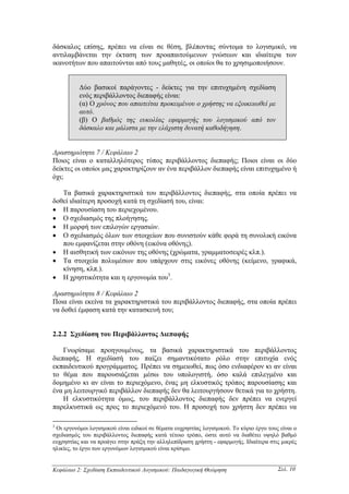 δάσκαλος επίσης, πρέπει να είναι σε θέση, βλέποντας σύντοµα το λογισµικό, να
αντιλαµβάνεται την έκταση των προαπαιτούµενων γνώσεων και ιδιαίτερα των
ικανοτήτων που απαιτούνται από τους µαθητές, οι οποίοι θα το χρησιµοποιήσουν.


          ∆ύο βασικοί παράγοντες - δείκτες για την επιτυχηµένη σχεδίαση
          ενός περιβάλλοντος διεπαφής είναι:
          (α) Ο χρόνος που απαιτείται προκειµένου ο χρήστης να εξοικειωθεί µε
          αυτό.
          (β) Ο βαθµός της ευκολίας εφαρµογής του λογισµικού από τον
          δάσκαλο και µάλιστα µε την ελάχιστη δυνατή καθοδήγηση.


∆ραστηριότητα 7 / Κεφάλαιο 2
Ποιος είναι ο καταλληλότερος τύπος περιβάλλοντος διεπαφής; Ποιοι είναι οι δύο
δείκτες οι οποίοι µας χαρακτηρίζουν αν ένα περιβάλλον διεπαφής είναι επιτυχηµένο ή
όχι;

   Τα βασικά χαρακτηριστικά του περιβάλλοντος διεπαφής, στα οποία πρέπει να
δοθεί ιδιαίτερη προσοχή κατά τη σχεδίασή του, είναι:
• Η παρουσίαση του περιεχοµένου.
• Ο σχεδιασµός της πλοήγησης.
• Η µορφή των επιλογών εργασιών.
• Ο σχεδιασµός όλων των στοιχείων που συνιστούν κάθε φορά τη συνολική εικόνα
   που εµφανίζεται στην οθόνη (εικόνα οθόνης).
• Η αισθητική των εικόνων της οθόνης (χρώµατα, γραµµατοσειρές κλπ.).
• Τα στοιχεία πολυµέσων που υπάρχουν στις εικόνες οθόνης (κείµενο, γραφικά,
   κίνηση, κλπ.).
• Η χρηστικότητα και η εργονοµία του3.

∆ραστηριότητα 8 / Κεφάλαιο 2
Ποια είναι εκείνα τα χαρακτηριστικά του περιβάλλοντος διεπαφής, στα οποία πρέπει
να δοθεί έµφαση κατά την κατασκευή του;


2.2.2 Σχεδίαση του Περιβάλλοντος ∆ιεπαφής

    Γνωρίσαµε προηγουµένως, τα βασικά χαρακτηριστικά του περιβάλλοντος
διεπαφής. Η σχεδίασή του παίζει σηµαντικότατο ρόλο στην επιτυχία ενός
εκπαιδευτικού προγράµµατος. Πρέπει να σηµειωθεί, πως όσο ενδιαφέρον κι αν είναι
το θέµα που παρουσιάζεται µέσω του υπολογιστή, όσο καλά επιλεγµένο και
δοµηµένο κι αν είναι το περιεχόµενο, ένας µη ελκυστικός τρόπος παρουσίασης και
ένα µη λειτουργικό περιβάλλον διεπαφής δεν θα λειτουργήσουν θετικά για το χρήστη.
    Η ελκυστικότητα όµως, του περιβάλλοντος διεπαφής δεν πρέπει να ενεργεί
παρελκυστικά ως προς το περιεχόµενό του. Η προσοχή του χρήστη δεν πρέπει να

3
 Οι εργονόµοι λογισµικού είναι ειδικοί σε θέµατα ευχρηστίας λογισµικού. Το κύριο έργο τους είναι ο
σχεδιασµός του περιβάλλοντος διεπαφής κατά τέτοιο τρόπο, ώστε αυτό να διαθέτει υψηλό βαθµό
ευχρηστίας και να προάγει στην πράξη την αλληλεπίδραση χρήστη - εφαρµογής. Ιδιαίτερα στις µικρές
ηλικίες, το έργο των εργονόµων λογισµικού είναι κρίσιµο.


Κεφάλαιο 2: Σχεδίαση Εκπαιδευτικού Λογισµικού: Παιδαγωγική Θεώρηση                        Σελ. 10
 