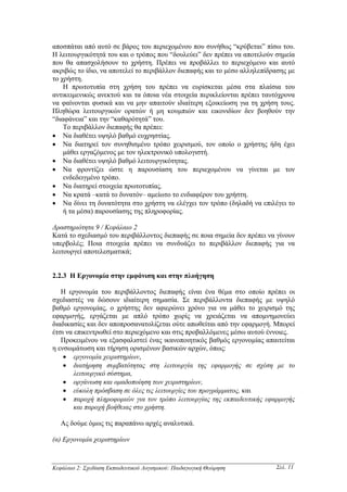 αποσπάται από αυτό σε βάρος του περιεχοµένου που συνήθως “κρύβεται” πίσω του.
Η λειτουργικότητά του και ο τρόπος που “δουλεύει” δεν πρέπει να αποτελούν σηµεία
που θα απασχολήσουν το χρήστη. Πρέπει να προβάλλει το περιεχόµενο και αυτό
ακριβώς το ίδιο, να αποτελεί το περιβάλλον διεπαφής και το µέσο αλληλεπίδρασης µε
το χρήστη.
    Η πρωτοτυπία στη χρήση του πρέπει να ευρίσκεται µέσα στα πλαίσια του
αντικειµενικώς ανεκτού και τα όποια νέα στοιχεία περικλείονται πρέπει ταυτόχρονα
να φαίνονται φυσικά και να µην απαιτούν ιδιαίτερη εξοικείωση για τη χρήση τους.
Πληθώρα λειτουργικών ορατών ή µη κουµπιών και εικονιδίων δεν βοηθούν την
“διαφάνεια” και την “καθαρότητά” του.
    Το περιβάλλον διεπαφής θα πρέπει:
• Να διαθέτει υψηλό βαθµό ευχρηστίας.
• Να διατηρεί τον συνηθισµένο τρόπο χειρισµού, τον οποίο ο χρήστης ήδη έχει
    µάθει εργαζόµενος µε τον ηλεκτρονικό υπολογιστή.
• Να διαθέτει υψηλό βαθµό λειτουργικότητας.
• Να φροντίζει ώστε η παρουσίαση του περιεχοµένου να γίνεται µε τον
    ενδεδειγµένο τρόπο.
• Να διατηρεί στοιχεία πρωτοτυπίας.
• Να κρατά –κατά το δυνατόν– αµείωτο το ενδιαφέρον του χρήστη.
• Να δίνει τη δυνατότητα στο χρήστη να ελέγχει τον τρόπο (δηλαδή να επιλέγει το
    ή τα µέσα) παρουσίασης της πληροφορίας.

∆ραστηριότητα 9 / Κεφάλαιο 2
Κατά το σχεδιασµό του περιβάλλοντος διεπαφής σε ποια σηµεία δεν πρέπει να γίνουν
υπερβολές; Ποια στοιχεία πρέπει να συνδυάζει το περιβάλλον διεπαφής για να
λειτουργεί αποτελεσµατικά;


2.2.3 Η Εργονοµία στην εµφάνιση και στην πλοήγηση

   Η εργονοµία του περιβάλλοντος διεπαφής είναι ένα θέµα στο οποίο πρέπει οι
σχεδιαστές να δώσουν ιδιαίτερη σηµασία. Σε περιβάλλοντα διεπαφής µε υψηλό
βαθµό εργονοµίας, ο χρήστης δεν αφιερώνει χρόνο για να µάθει το χειρισµό της
εφαρµογής, εργάζεται µε απλό τρόπο χωρίς να χρειάζεται να αποµνηµονεύει
διαδικασίες και δεν αποπροσανατολίζεται ούτε απωθείται από την εφαρµογή. Μπορεί
έτσι να επικεντρωθεί στο περιεχόµενο και στις προβαλλόµενες µέσω αυτού έννοιες.
   Προκειµένου να εξασφαλιστεί ένας ικανοποιητικός βαθµός εργονοµίας απαιτείται
η ενσωµάτωση και τήρηση ορισµένων βασικών αρχών, όπως:
    • εργονοµία χειριστηρίων,
    • διατήρηση συµβατότητας στη λειτουργία της εφαρµογής σε σχέση µε το
        λειτουργικό σύστηµα,
    • οργάνωση και οµαδοποίηση των χειριστηρίων,
    • εύκολη πρόσβαση σε όλες τις λειτουργίες του προγράµµατος, και
    • παροχή πληροφοριών για τον τρόπο λειτουργίας της εκπαιδευτικής εφαρµογής
        και παροχή βοήθειας στο χρήστη.

   Ας δούµε όµως τις παραπάνω αρχές αναλυτικά.

(α) Εργονοµία χειριστηρίων



Κεφάλαιο 2: Σχεδίαση Εκπαιδευτικού Λογισµικού: Παιδαγωγική Θεώρηση        Σελ. 11
 