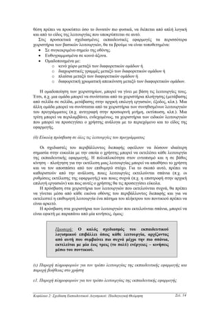 θέση πρέπει να προκύπτει όσο το δυνατόν πιο φυσικά, να διέπεται από απλή λογική
και από το είδος της λειτουργίας που υποκρύπτεται σε αυτό.
   Στις προσεκτικά σχεδιασµένες εκπαιδευτικές εφαρµογές τα περισσότερα
χειριστήρια των βασικών λειτουργιών, θα τα βρούµε να είναι τοποθετηµένα:
   • Σε συγκεκριµένο σηµείο της οθόνης.
   • Ευθυγραµµισµένα σε κοινό άξονα.
   • Οµαδοποιηµένα µε:
          o κενό χώρο µεταξύ των διαφορετικών οµάδων ή
          o διαχωριστικές γραµµές µεταξύ των διαφορετικών οµάδων ή
          o πλαίσια µεταξύ των διαφορετικών οµάδων ή
          o διαφορετική χρωµατική απεικόνιση µεταξύ των διαφορετικών οµάδων.

    Η οµαδοποίηση των χειριστηρίων, µπορεί να γίνει µε βάση τις λειτουργίες τους.
Έτσι, π.χ. µια οµάδα µπορεί να συνίσταται από τα χειριστήρια πλοήγησης (µετάβασης
από σελίδα σε σελίδα, µετάβασης στην αρχική επιλογή εργασιών, έξοδος, κλπ.). Μια
άλλη οµάδα µπορεί να συνίσταται από τα χειριστήρια των συνηθισµένων λειτουργιών
του προγράµµατος (π.χ. αντιγραφή στην προσωρινή µνήµη, εκτύπωση, κλπ.). Μια
τρίτη µπορεί να περιλαµβάνει, ενδεχοµένως, τα χειριστήρια των ειδικών λειτουργιών
που µπορεί να προσεγγίσει ο χρήστης ανάλογα µε το περιεχόµενο και το είδος της
εφαρµογής.

(δ) Εύκολη πρόσβαση σε όλες τις λειτουργίες του προγράµµατος

    Οι σχεδιαστές του περιβάλλοντος διεπαφής οφείλουν να δώσουν ιδιαίτερη
σηµασία στην ευκολία µε την οποία ο χρήστης µπορεί να εκτελέσει κάθε λειτουργία
της εκπαιδευτικής εφαρµογής. Η πολυπλοκότητα στον εντοπισµό και η σε βάθος
κίνηση – πλοήγηση για την εκτέλεση µιας λειτουργίας µπορεί να απωθήσει το χρήστη
και να τον αποσπάσει από τον επιθυµητό στόχο. Για το σκοπό αυτό, πρέπει να
καθοριστούν από την ανάλυση, ποιες λειτουργίες εκτελούνται σπάνια (π.χ. οι
ρυθµίσεις εκτέλεσης της εφαρµογής) και ποιες συχνά (π.χ. η επιστροφή στην αρχική
επιλογή εργασιών) και πως αυτές ο χρήστης θα τις προσεγγίσει εύκολα.
    Η πρόσβαση στα χειριστήρια των λειτουργιών που εκτελούνται συχνά, θα πρέπει
να γίνεται µέσα από κάθε εικόνα οθόνης του περιβάλλοντος διεπαφής και για να
εκτελεστεί η επιθυµητή λειτουργία ένα πάτηµα του πλήκτρου του ποντικιού πρέπει να
είναι αρκετό.
    Η πρόσβαση στα χειριστήρια των λειτουργιών που εκτελούνται σπάνια, µπορεί να
είναι εφικτή µε παραπάνω από µία κινήσεις, όµως:


             Προσοχή: Ο καλός σχεδιασµός του εκπαιδευτικού
             λογισµικού επιβάλλει όπως κάθε λειτουργία, αρχίζοντας
             από αυτή που συµβαίνει πιο συχνά µέχρι την πιο σπάνια,
             εκτελείται µε µία έως τρεις (το πολύ) ενέργειες – κινήσεις
             µέσω του ποντικιού.


(ε) Παροχή πληροφοριών για τον τρόπο λειτουργίας της εκπαιδευτικής εφαρµογής και
παροχή βοήθειας στο χρήστη

ε1. Παροχή πληροφοριών για τον τρόπο λειτουργίας της εκπαιδευτικής εφαρµογής


Κεφάλαιο 2: Σχεδίαση Εκπαιδευτικού Λογισµικού: Παιδαγωγική Θεώρηση         Σελ. 14
 