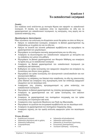 Κεφάλαιο 1
                                            Το εκπαιδευτικό λογισµικό

Σκοπός:
Στο κεφάλαιο αυτό αναλύονται µε συντοµία θέµατα που αφορούν το εκπαιδευτικό
λογισµικό. Ο σκοπός του κεφαλαίου είναι να παρουσιάσει τα είδη και τα
χαρακτηριστικά του εκπαιδευτικού λογισµικού, τις κατηγορίες, τους φορείς και τα
εργαλεία ανάπτυξής τους.

Προσδοκώµενα Αποτελέσµατα:
Όταν τελειώσετε την ανάγνωση του Κεφαλαίου αυτού θα πρέπει να είστε σε θέση να:
• Ορίζετε το εκπαιδευτικό λογισµικό, αναφέρετε τα βασικά χαρακτηριστικά της
   διδασκαλίας µε τη χρήση του και τα είδη του.
• Ορίζετε τα ανοικτά και κλειστά µαθησιακά περιβάλλοντα και περιγράφετε τα
   χαρακτηριστικά των µικρόκοσµων.
• Περιγράφετε τα συστήµατα εικονικής πραγµατικότητας και τα είδη τους.
• Αναφέρετε τα πλεονεκτήµατα των εκπαιδευτικών εφαρµογών µε πολυµέσα και
   τις επιδράσεις των µέσων στη µάθηση.
• Περιγράφετε τα βασικά χαρακτηριστικά των Θεωριών Μάθησης και αναφέρετε
   τη σχέση τους µε το εκπαιδευτικό λογισµικό.
• Αναφέρετε τα βασικά χαρακτηριστικά του εκπαιδευτικού λογισµικού για
   εκπαίδευση από απόσταση.
• Καθορίζετε τον τρόπο λειτουργίας των εφαρµογών υπερµέσων και αναφέρετε τις
   δυνατότητες που δίνουν στους χρήστες.
• Περιγράφετε τον τρόπο λειτουργίας των ηλεκτρονικών εγκυκλοπαιδειών και των
   ηλεκτρονικών βιβλίων.
• Σχολιάζετε τις επιδράσεις του Internet στην εκπαίδευση, τα είδη της επικοινωνίας
   µέσω Internet και αναφέρετε τους περιορισµούς κατά την ανάπτυξη εφαρµογών
   υπερµέσων για τον παγκόσµιο ιστό.
• Αναφέρεστε στις γλώσσες προγραµµατισµού ως µέσα ανάπτυξης του
   εκπαιδευτικού λογισµικού.
• Περιγράφετε τα βασικά χαρακτηριστικά της γλώσσας προγραµµατισµού Logo.
• Αναφέρετε τα χαρακτηριστικά και τον τρόπο λειτουργίας των πακέτων
   παρουσίασης.
• Αναφέρετε τα χαρακτηριστικά των συστηµάτων συγγραφής και τον τρόπο
   λειτουργίας των κυριότερων από αυτά.
• Αναφέρεστε στην τεχνολογία Shockwave και Flash της Macromedia.
• Περιγράφετε τα εργαλεία και συγγραφικά περιβάλλοντα για τον παγκόσµιο ιστό.
• Αναφέρετε τα χαρακτηριστικά των συστηµάτων διαχείρισης τάξης.
• Αναφέρετε τεχνικές για την οµαλή εκτέλεση εφαρµογών µέσω του παγκόσµιου
   ιστού.

Έννοιες Κλειδιά:
•     Εκπαιδευτικό λογισµικό                •   ∆ιδασκαλία αλληλεπιδραστική
•     ∆ιδασκαλία οδηγούµενη από το χρήστη   •   ∆ιδασκαλία εµπλουτισµένη
•     ∆ιδασκαλία διαθεµατική                •   ∆ιδασκαλία µε δυνατότητα εξερεύνησης
•     Ανατροφοδότηση                        •   Συνεργατικές δραστηριότητες
•     CAI                                   •   Λογισµικό εξάσκησης – εκγύµνασης


    Κεφάλαιο 1: Το Εκπαιδευτικό Λογισµικό                                          Σελ. 1
 