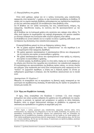 ε2. Παροχή βοήθειας στο χρήστη

   Είναι πολύ χρήσιµο, ακόµα και αν ο τρόπος λειτουργίας µιας εκπαιδευτικής
εφαρµογής είναι προφανής5, ο χρήσης να έχει δυνατότητα πρόσβασης σε βοήθεια. Ο
τρόπος και τα σηµεία παροχής βοήθειας καταγράφονται και σχεδιάζονται παράλληλα
µε όλη την υπόλοιπη εφαρµογή. Οι συνηθέστεροι τύποι βοήθειας είναι:
(α) Η βοήθεια για τον τρόπο λειτουργίας και τους εκπαιδευτικούς στόχους της
εφαρµογής. Απευθύνεται κυρίως, σε εκείνους που θα πρωτοξεκινήσουν µε την
εφαρµογή.
(β) Η βοήθεια για τη λεπτοµερή χρήση ενός εργαλείου που υπάρχει στην οθόνη. Το
είδος αυτό έρχεται να συµπληρώσει την παροχή πληροφορίας του πρώτου επιπέδου
µε σύντοµη αναφορά στη λειτουργία κάθε ενεργού τµήµατος στην οθόνη.
(γ) Η βοήθεια σε γενικό επίπεδο για το τι πρέπει να κάνει ο χρήστης κάθε φορά, κατά
τη διάρκεια της πλοήγησης στην εκπαιδευτική εφαρµογή.

   Η παροχή βοήθειας µπορεί να γίνει µε διάφορους τρόπους, όπως:
• Με τη χρήση αρχείων βοήθειας που “ξεδιπλώνονται” σε νέα παράθυρα ή σε
    ενσωµατωµένα στην εφαρµογή, παράθυρα.
• Με χρήση ηχητικών αποσπασµάτων ή αποσπασµάτων βίντεο που πληροφορούν
    για τις ενέργειες που πρέπει να ακολουθήσει ο χρήστης.
• Με χρήση αποσπασµάτων βίντεο που προσοµοιώνουν στην πράξη τις ενέργειες
    που πρέπει να ακολουθήσει ο χρήστης.
   Η γλώσσα γραφής της βοήθειας πρέπει να είναι απλή, σαφής και να συµβαδίζει µε
τις οδηγίες που δίνονται στα εγχειρίδια που συνοδεύουν την εκπαιδευτική εφαρµογή.
Η ενεργοποίηση και απενεργοποίηση της βοήθειας πρέπει επίσης, να γίνεται εύκολα
και γρήγορα. Στην περίπτωση που αυτή είναι ενσωµατωµένη στην εφαρµογή και δεν
“ανοίγει” σε ξεχωριστό παράθυρο, η κλήση και η διαφυγή πρέπει να γίνεται µε
καθορισµένο χειριστήριο ή πλήκτρο, που θα διατίθεται αποκλειστικά για το σκοπό
αυτό.

∆ραστηριότητα 10 / Κεφάλαιο 2
Μπορείτε να αναφερθείτε και να περιγράψετε τις βασικές αρχές αναφορικά µε την
εργονοµία του περιβάλλοντος διεπαφής; Η απάντησή σας δεν πρέπει να ξεπεράσει σε
έκταση µία σελίδα Α4.


2.2.4 Ήχος και Περιβάλλον ∆ιεπαφής

  Ο ήχος, όπως αναφέρθηκε στο Κεφάλαιο 1 (ενότητα 1.2), είναι στοιχείο
πολυµέσων που ασκεί µεγάλη επίδραση στο χρήστη και στη µαθησιακή του πορεία.
Η οµιλία, η µουσική, τα ηχητικά εφέ µεταφέρουν το χρήστη σε άλλη διάσταση,
Βοηθούν, ώστε το ψυχρό υπολογιστικό σύστηµα να αποβάλλει τη µηχανική του
υπόσταση και προδιαθέτουν το χρήστη να ασχοληθεί µαζί του.

5
   Πολύ συχνά, ο τρόπος χειρισµού µιας εκπαιδευτικής εφαρµογής φαίνεται απλός στους
κατασκευαστές της εφαρµογής και ενδεχοµένως σε όλη την οµάδα υλοποίησης. Οι ζυµώσεις και οι
προσπάθειες αντιµετώπισης των δύσκολων σηµείων που εµφανίζονται κατά την υλοποίηση της
εφαρµογής και του περιβάλλοντος διεπαφής, εξοικειώνουν όλη την οµάδα µε τον τρόπο χρήσης του.
Έτσι, κάποια προβλήµατα χρηστικότητας περνούν απαρατήρητα. Ο απλός χρήστης όµως, που θα είναι
και ο τελικός αποδέκτης, δεν θα έχει την ίδια άποψη. Η αξιολόγηση του προϊόντος βέβαια, φιλοδοξεί
να λύσει τέτοιου είδους προβλήµατα.


Κεφάλαιο 2: Σχεδίαση Εκπαιδευτικού Λογισµικού: Παιδαγωγική Θεώρηση                       Σελ. 16
 
