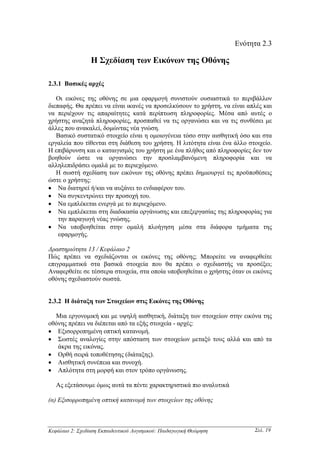 Ενότητα 2.3

                 Η Σχεδίαση των Εικόνων της Οθόνης

2.3.1 Βασικές αρχές

   Οι εικόνες της οθόνης σε µια εφαρµογή συνιστούν ουσιαστικά το περιβάλλον
διεπαφής. Θα πρέπει να είναι ικανές να προσελκύσουν το χρήστη, να είναι απλές και
να περιέχουν τις απαραίτητες κατά περίπτωση πληροφορίες. Μέσα από αυτές ο
χρήστης αναζητά πληροφορίες, προσπαθεί να τις οργανώσει και να τις συνθέσει µε
άλλες που ανακαλεί, δοµώντας νέα γνώση.
   Βασικό συστατικό στοιχείο είναι η οµοιογένεια τόσο στην αισθητική όσο και στα
εργαλεία που τίθενται στη διάθεση του χρήστη. Η λιτότητα είναι ένα άλλο στοιχείο.
Η επιβάρυνση και ο καταιγισµός του χρήστη µε ένα πλήθος από πληροφορίες δεν τον
βοηθούν ώστε να οργανώσει την προσλαµβανόµενη πληροφορία και να
αλληλεπιδράσει οµαλά µε το περιεχόµενο.
   Η σωστή σχεδίαση των εικόνων της οθόνης πρέπει δηµιουργεί τις προϋποθέσεις
ώστε ο χρήστης:
• Να διατηρεί ή/και να αυξάνει το ενδιαφέρον του.
• Να συγκεντρώνει την προσοχή του.
• Να εµπλέκεται ενεργά µε το περιεχόµενο.
• Να εµπλέκεται στη διαδικασία οργάνωσης και επεξεργασίας της πληροφορίας για
    την παραγωγή νέας γνώσης.
• Να υποβοηθείται στην οµαλή πλοήγηση µέσα στα διάφορα τµήµατα της
    εφαρµογής.

∆ραστηριότητα 13 / Κεφάλαιο 2
Πώς πρέπει να σχεδιάζονται οι εικόνες της οθόνης; Μπορείτε να αναφερθείτε
επιγραµµατικά στα βασικά στοιχεία που θα πρέπει ο σχεδιαστής να προσέξει;
Αναφερθείτε σε τέσσερα στοιχεία, στα οποία υποβοηθείται ο χρήστης όταν οι εικόνες
οθόνης σχεδιαστούν σωστά.


2.3.2 Η διάταξη των Στοιχείων στις Εικόνες της Οθόνης

  Μια εργονοµική και µε υψηλή αισθητική, διάταξη των στοιχείων στην εικόνα της
οθόνης πρέπει να διέπεται από τα εξής στοιχεία - αρχές:
• Εξισορροπηµένη οπτική κατανοµή.
• Σωστές αναλογίες στην απόσταση των στοιχείων µεταξύ τους αλλά και από τα
   άκρα της εικόνας.
• Ορθή σειρά τοποθέτησης (διάταξης).
• Αισθητική συνέπεια και συνοχή.
• Απλότητα στη µορφή και στον τρόπο οργάνωσης.

   Ας εξετάσουµε όµως αυτά τα πέντε χαρακτηριστικά πιο αναλυτικά

(α) Εξισορροπηµένη οπτική κατανοµή των στοιχείων της οθόνης



Κεφάλαιο 2: Σχεδίαση Εκπαιδευτικού Λογισµικού: Παιδαγωγική Θεώρηση        Σελ. 19
 