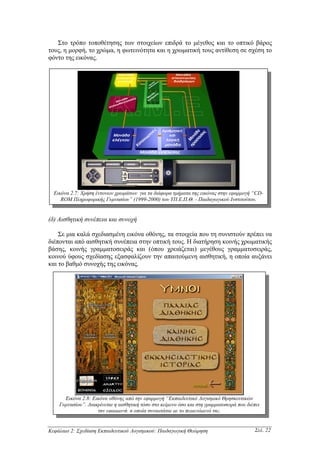 Στο τρόπο τοποθέτησης των στοιχείων επιδρά το µέγεθος και το οπτικό βάρος
τους, η µορφή, το χρώµα, η φωτεινότητα και η χρωµατική τους αντίθεση σε σχέση το
φόντο της εικόνας.




  Εικόνα 2.7: Χρήση έντονων χρωµάτων για τα διάφορα τµήµατα της εικόνας στην εφαρµογή “CD-
     ROM Πληροφορικής Γυµνασίου” (1999-2000) του ΥΠ.Ε.Π.Θ. - Παιδαγωγικού Ινστιτούτου.


(δ) Αισθητική συνέπεια και συνοχή

    Σε µια καλά σχεδιασµένη εικόνα οθόνης, τα στοιχεία που τη συνιστούν πρέπει να
διέπονται από αισθητική συνέπεια στην οπτική τους. Η διατήρηση κοινής χρωµατικής
βάσης, κοινής γραµµατοσειράς και (όπου χρειάζεται) µεγέθους γραµµατοσειράς,
κοινού ύφους σχεδίασης εξασφαλίζουν την απαιτούµενη αισθητική, η οποία αυξάνει
και το βαθµό συνοχής της εικόνας.




      Εικόνα 2.8: Εικόνα οθόνης από την εφαρµογή “Εκπαιδευτικό Λογισµικό Θρησκευτικών
    Γυµνασίου”. ∆ιακρίνεται η αισθητική τόσο στο κείµενο όσο και στη γραµµατοσειρά που διέπει
                    την εφαρµογή, η οποία συναρτάται µε το περιεχόµενό της.


Κεφάλαιο 2: Σχεδίαση Εκπαιδευτικού Λογισµικού: Παιδαγωγική Θεώρηση                        Σελ. 22
 