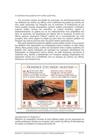 (ε) Απλότητα στη µορφή και στον τρόπο οργάνωσης

    Ένα τελευταίο στοιχείο που βοηθά την εργονοµία, την αποτελεσµατικότητα και
την αισθητική της εικόνας της οθόνης, είναι η απλότητα στη µορφή της εικόνας και
στον τρόπο οργάνωσης των στοιχείων που τη συνιστούν. Η συσσώρευση σε µια
εικόνα µεγάλης έκτασης πληροφορίας, µεγάλου αριθµού χειριστηρίων, συνδέσµων
κειµένου (links), εικόνων και εικονιδίων µε ενεργές συνδέσεις, µπορεί να
αποπροσανατολίσει το χρήστη και να τον αποδιοργανώσει στην προσπάθεια που
κάνει να οργανώσει την πληροφορία που δέχεται από το λογισµικό. Η εικόνα της
οθόνης φαίνεται φορτωµένη (“βαριά” εικόνα) και η λειτουργικότητά της είναι
µειωµένη. Κάτι τέτοιο µπορεί να συµβεί όχι µόνο λόγω του µεγάλου αριθµού των
στοιχείων της εικόνας αλλά και λόγω του κακού τρόπου οργάνωσής τους.
    Μια καλή σχεδιαστική πρακτική επιβάλλει µικρό αριθµό ενεργών ή µη στοιχείων
που βοηθούν στην παρουσίαση της πληροφορίας άµεσα ή έµµεσα, σε κάθε εικόνα
οθόνης. Όµως µερικές φορές, η φύση του λογισµικού ή/και ο τρόπος σχεδίασης δεν
βοηθούν στην οµαλή κατάτµηση και διασπορά των εργαλείων παρουσίασης της
πληροφορίας σε διαφορετικές εικόνες οθόνης. Σε κάθε περίπτωση, προτείνεται η
οργάνωσή τους, δηλαδή η οµαδοποίηση των στοιχείων παροχής πληροφορίας που
σχετίζονται λογικά και η τοποθέτησή τους σε περιοχές της εικόνας της οθόνης,
ανάλογα µε τη λειτουργία τους.




   Εικόνα 2.9: Εικόνα οθόνης από την εφαρµογή “Ανακαλύπτω – Παγκόσµια Ιστορία”(Ερευνητές). Σ’
                αυτή διακρίνεται ο µεγάλος αριθµός των ενεργών στοιχείων που περιέχει.


∆ραστηριότητα 14 / Κεφάλαιο 2
Μπορείτε να αναφερθείτε σύντοµα σε πέντε βασικές αρχές για µια εργονοµική και
υψηλής αισθητικής, διάταξη των στοιχείων στην εικόνα της οθόνης; Η απάντησή σας
δεν πρέπει να ξεπεράσει σε έκταση µία σελίδα Α4.



Κεφάλαιο 2: Σχεδίαση Εκπαιδευτικού Λογισµικού: Παιδαγωγική Θεώρηση                     Σελ. 23
 