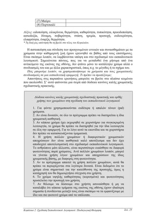(7) Μαύρο
            (8) Πορτοκαλί

Λέξεις: ειδοποίηση, ειλικρίνεια, θερµότητα, καθαρότητα, τυπικότητα, προειδοποίηση,
αισιοδοξία, δύναµη, σοβαρότητα, στάση, ηρεµία, προσοχή, ουδετερότητα,
ελαφρότητα, έναρξη, θερµότητα.
* Τη δική µας απάντηση θα τη βρείτε στο τέλος του Κεφαλαίου.

   Η πιστοποίηση και σύνδεση των προηγουµένων εννοιών και συναισθηµάτων µε τα
χρώµατα στην καθηµερινή ζωή έχουν ερευνηθεί σε βάθος από τους επιστήµονες.
Είναι σκόπιµο λοιπόν, να λαµβάνονται υπόψη και στο σχεδιασµό του εκπαιδευτικού
λογισµικού. Σηµειώνεται πάντως, πως για να µεταδοθεί ένα µήνυµα από ένα
αντικείµενο της εικόνας της οθόνης, δεν φτάνει µόνο το κατάλληλο χρώµα αλλά ο
συνδυασµός του και µε άλλα χαρακτηριστικά, όπως π.χ. το µέγεθος ή το σχήµα του.
   Πώς µπορούµε λοιπόν, να χρησιµοποιήσουµε τα χρώµατα και τους χρωµατικούς
συνδυασµούς σε µια εκπαιδευτική εφαρµογή; Τι πρέπει να προσέξουµε;
   Απαντήσεις στις παραπάνω ερωτήσεις µπορείτε να βρείτε στο πλαίσιο κειµένου
που ακολουθεί. Σ’ αυτό φαίνονται µια σειρά από δώδεκα κανόνες καλής χρωµατικής
σχεδιαστικής πρακτικής.


          ∆ώδεκα κανόνες καλής χρωµατικής σχεδιαστικής πρακτικής και ορθής
           χρήσης των χρωµάτων στη σχεδίαση του εκπαιδευτικού λογισµικού

        1. Για φόντο χρησιµοποιούνται ουδέτερα ή απαλών τόνων (pal)
        χρώµατα.
        2. Αν είναι δυνατόν, σε όλο το πρόγραµµα πρέπει να διατηρείται η ίδια
        χρωµατική αισθητική.
        3. Αν κάποιο χρώµα έχει εκχωρηθεί σε χειριστήριο για συγκεκριµένη
        λειτουργία, το χρώµα θα πρέπει να διατηρηθεί για την ίδια λειτουργία
        σε όλη την εφαρµογή. Για το λόγο αυτό τα εικονίδια και τα χειριστήρια
        δεν πρέπει να κατασκευάζονται τµηµατικά.
        4. Η χρήση πολλών χρωµάτων ή διαφορετικών χρωµατικών
        αποχρώσεων δεν είναι αισθητικά καλό αποτέλεσµα και δεν έχει
        αποδειχτεί αποτελεσµατική στο σχεδιασµό εκπαιδευτικού λογισµικού.
        Το ανθρώπινο µάτι άλλωστε, είναι περισσότερο ευαίσθητο σε διαφορά
        φωτεινότητας παρά χρώµατος. Αντί πολλών χρωµάτων λοιπόν, µπορεί
        να γίνεται χρήση λίγων χρωµάτων και αποχρώσεων της ίδιας
        χρωµατικής βάσης, µε διαφορές στη φωτεινότητα.
        5. Αν το πρόγραµµα απαιτεί τη χρήση πολλών χρωµάτων, αυτά θα
        πρέπει να περιορίζονται στα λιγότερα δυνατά. Είναι δεδοµένο ότι το
        χρώµα είναι σηµαντικό για την κατεύθυνση της προσοχής, όµως η
        κατάχρησή του θα δηµιουργήσει σύγχυση στο χρήστη.
        6. Το χρώµα υψηλής καθαρότητας (κορεσµένα) και φωτεινότητας
        προσελκύει την προσοχή του χρήστη.
        7. Αν θέλουµε να δώσουµε στο χρήστη ασυναίσθητα ή µη να
        καταλάβει ότι κάποια τµήµατα της εικόνας της οθόνης έχουν ιδιαίτερη
        σηµασία ή συνδέονται µεταξύ τους είναι σκόπιµο να τα εµφανίζουµε µε
        ίδιο και πιο φωτεινό χρώµα από τα υπόλοιπα.



Κεφάλαιο 2: Σχεδίαση Εκπαιδευτικού Λογισµικού: Παιδαγωγική Θεώρηση              Σελ. 25
 