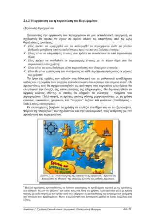 2.4.2 Η οργάνωση και η παρουσίαση του Περιεχοµένου

Οργάνωση περιεχοµένου

   Ξεκινώντας την οργάνωση του περιεχοµένου σε µια εκπαιδευτική εφαρµογή, οι
σχεδιαστές θα πρέπει να έχουν σε πρώτο πλάνο τις απαντήσεις από τις εξής
θεµελιώσεις ερωτήσεις:
    Πώς πρέπει να ιεραρχηθεί και να κατατµηθεί το περιεχόµενο ώστε να γίνεται
    βαθµιαία µετάβαση από τις απλούστερες προς τις πιο πολύπλοκες έννοιες;
    Ποιες είναι οι απαραίτητες έννοιες που πρέπει να συνοδεύουν το υπό παρουσίαση
    θέµα;
    Πως πρέπει να συνδεθούν οι παρεµφερείς έννοιες µε το κύριο θέµα που θα
    παρουσιαστεί στο χρήστη;
    Ποια είναι τα καταλληλότερα µέσα παρουσίασης των διαφόρων εννοιών;
    Ποια θα είναι η απόκριση του συστήµατος σε κάθε περίπτωση σφάλµατος εκ µέρους
    του χρήστη;
   Το έργο της οµάδας των ειδικών στη διδακτική και τα µαθησιακά προβλήµατα
καθώς και της οµάδα των ενεργών εκπαιδευτικών είναι κρίσιµο στο σηµείο αυτό9. Οι
προσεγγίσεις που θα σχηµατοποιηθούν ως απάντηση στα παραπάνω ερωτήµατα θα
επιτρέψουν την έναρξη της οπτικοποίησης της πληροφορίας. Θα δηµιουργηθούν οι
αρχικές εικόνες οθόνης, οι οποίες θα οδηγούν σε ενότητες – τµήµατα του
περιεχοµένου. Πολύ συχνά, οι πρώτες εικόνες οθόνης µορφοποιούνται µε τη χρήση
εικόνων, εικονιδίων, γραφικών, και “ενεργών” λέξεων και φράσεων (συνδέσµους –
links), τους εικονοχάρτες.
   Οι εικονοχάρτες βοηθούν το χρήστη να επιλέξει ένα θέµα και να το εξερευνήσει.
Φέρουν τη “σφραγίδα” των σχεδιαστών και την υποκειµενική τους εκτίµηση για την
προσέγγιση του περιεχοµένου.




              Εικόνα 2.12: Ο εικονοχάρτης της εκπαιδευτικής εφαρµογής “Ερευνώ και
               Ανακαλύπτω τη Φυσική” της εταιρείας Tessera για µαθητές ∆ηµοτικού.

9
 Πολλοί σχεδιαστές προσπαθώντας να δώσουν απαντήσεις σε προβλήµατα σχετικά µε τις ερωτήσεις
που τέθηκαν, θέλουν να “βάζουν” τον εαυτό τους στη θέση του χρήστη. Αυτό φαίνεται καλό µε πρώτη
σκέψη, µα πολύ συχνά µε τον τρόπο αυτό δεν υπάρχουν οι προϋποθέσεις για αντικειµενική εκτίµηση
του συνόλου των προβληµάτων. Μόνο η αξιολόγηση του λογισµικού µπορεί να δώσει διεξόδους και
λύσεις.


Κεφάλαιο 2: Σχεδίαση Εκπαιδευτικού Λογισµικού: Παιδαγωγική Θεώρηση                     Σελ. 31
 