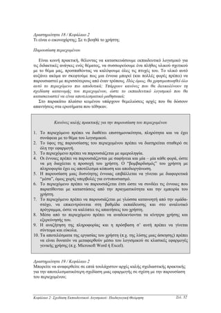 ∆ραστηριότητα 18 / Κεφάλαιο 2
Τι είναι ο εικονοχάρτης; Σε τι βοηθά το χρήστη;

Παρουσίαση περιεχοµένου

   Είναι κοινή πρακτική, θέλοντας να κατασκευάσουµε εκπαιδευτικό λογισµικό για
τις διδακτικές ανάγκες ενός θέµατος, να συσσωρεύουµε ένα πλήθος υλικού σχετικού
µε το θέµα µας, προσπαθώντας να καλύψουµε όλες τις πτυχές του. Το υλικό αυτό
αυξάνει ακόµα αν σκεφτούµε πως µια έννοια µπορεί (και πολλές φορές πρέπει) να
παρουσιαστεί µε περισσότερους από έναν τρόπους. Πώς όµως, θα χρησιµοποιηθεί όλο
αυτό το περιεχόµενο πιο αποδοτικά; Υπάρχουν κανόνες που θα διευκολύνουν τη
σχεδίαση κατανοµής του περιεχοµένου, ώστε το εκπαιδευτικό λογισµικό που θα
κατασκευαστεί να είναι αποτελεσµατικό µαθησιακά;
   Στο παρακάτω πλαίσιο κειµένου υπάρχουν θεµελιώσεις αρχές που θα δώσουν
απαντήσεις στα ερωτήµατα που τέθηκαν.


            Κανόνες καλής πρακτικής για την παρουσίαση του περιεχοµένου

1. Το περιεχόµενο πρέπει να διαθέτει επιστηµονικότητα, πληρότητα και να έχει
    συνάφεια µε το θέµα του λογισµικού.
2. Το ύφος της παρουσίασης του περιεχοµένου πρέπει να διατηρείται σταθερό σε
    όλη την εφαρµογή.
3. Το περιεχόµενο πρέπει να παρουσιάζεται µε αµεροληψία.
4. Οι έννοιες πρέπει να παρουσιάζονται µε σαφήνεια και µία – µία κάθε φορά, ώστε
    να µη διαχέεται η προσοχή του χρήστη. Ο “βοµβαρδισµός” του χρήστη µε
    πληροφορία έχει ως αποτέλεσµα κόπωση και αποδιοργάνωση.
5. Η παρουσίαση µιας δυσνόητης έννοιας επιβάλλεται να γίνεται µε διαφορετικά
    “µέσα”, όµως χωρίς υπερβολές για εντυπωσιασµό.
6. Το περιεχόµενο πρέπει να παρουσιάζεται έτσι ώστε να συνδέει τις έννοιες που
    παρατίθενται µε καταστάσεις από την πραγµατικότητα και την εµπειρία του
    χρήστη.
7. Το περιεχόµενο πρέπει να παρουσιάζεται µε γλώσσα κατανοητή από την οµάδα-
    στόχο, να επικεντρώνεται στη βαθµίδα εκπαίδευσης και στο αναλυτικό
    πρόγραµµα, ώστε να καλύπτει τις απαιτήσεις του χρήστη.
8. Μέσα από το περιεχόµενο πρέπει να αναδεικνύονται τα κίνητρα χρήσης και
    εξερεύνησής του.
9. Η αναζήτηση της πληροφορίας και η πρόσβαση σ’ αυτή πρέπει να γίνεται
    σύντοµα και εύκολα.
10. Τα αποτελέσµατα της εργασίας του χρήστη (π.χ. της λύσης µιας άσκησης) πρέπει
    να είναι δυνατόν να µεταφερθούν µέσω του λογισµικού σε κλασικές εφαρµογές
    γενικής χρήσης (π.χ. Microsoft Word ή Excel).


∆ραστηριότητα 19 / Κεφάλαιο 2
Μπορείτε να αναφερθείτε σε επτά τουλάχιστον αρχές καλής σχεδιαστικής πρακτικής
για την αποτελεσµατικότερη σχεδίαση µιας εφαρµογής σε σχέση µε την παρουσίαση
του περιεχοµένου;



Κεφάλαιο 2: Σχεδίαση Εκπαιδευτικού Λογισµικού: Παιδαγωγική Θεώρηση        Σελ. 32
 