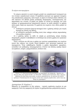 Το κείµενο στο περιεχόµενο

   Το κείµενο αποτελεί το κοινό στοιχείο µεταξύ του εκπαιδευτικού λογισµικού και
του έντυπου εκπαιδευτικού υλικού. Η παράθεση εικονικού και ηχητικού στοιχείου
στις εκπαιδευτικές εφαρµογές, πολύ συχνά, το φέρνει σε δεύτερο πλάνο. Ωστόσο, και
εδώ αποτελεί ένα βασικό φορέα µεταφοράς πληροφορίας, ολοκληρώνοντας την
παρουσίαση των εννοιών. Η χρήση του πρέπει να γίνεται µε προσοχή. ∆εν είναι
σκόπιµο να χρησιµοποιούνται µακροσκελή κείµενα, τα οποία απωθούν το χρήστη
αλλά µικρά, σαφή και περιεκτικά. Η εµφάνιση του κειµένου στην οθόνη µπορεί να
γίνει µε:
       αναδυόµενα µηνύµατα (pop-up messages) όταν ο χρήστης επιλέξει µια ενεργή
       περιοχή της εικόνας της οθόνης,
       µε κυλιόµενα µηνύµατα (scrolling texts) όταν υπάρχει ανάγκη παρουσίασης
       ενός µεγάλου κειµένου.
   Αν ο χρήστης πρέπει να έρθει σε επαφή µε µεγαλύτερης ακόµα έκτασης
πληροφορία, µπορούν να βοηθήσουν οι σύνδεσµοι και γενικά η χρήση των εργαλείων
υπερκειµένου.
   Τέλος, τονίζεται και εδώ πως η χρήση των κανόνων µορφοποίησης του κειµένου
(αυτοί που ισχύουν στο έντυπο υλικό) βοηθούν στην αρτιότερη εµφάνιση του
περιεχοµένου. Είναι επιβεβληµένη δηλαδή, η χρήση παραγράφων, χρωµάτων,
κουκκίδων και αρίθµησης, υπογραµµισµένων, έντονων και πλάγιας γραφής λέξεων
και φράσεων, εσοχών, γραµµοσκιάσεων, πινάκων κλπ.




      Εικόνα 2.13: Κακή οργάνωση χειριστηρίων των χειριστηρίων της εφαρµογής “∆ηµόσιος και
   Ιδιωτικός Βίος στην Αρχαία Ελλάδα” του ΥΠ.Ε.Π.Θ. - Παιδαγωγικού Ινστιτούτου. Όταν ο δροµέας
      βρίσκεται στο κάτω µέρος της σελίδας, το κείµενο αποκόπτεται και δεν φαίνεται όλο (εικόνα
   αριστερά). Η αποκάλυψη όλου του κειµένου γίνεται όταν ο δροµέας περάσει πάνω από το ύψος της
                                       θέσης των χειριστηρίων.



∆ραστηριότητα 20 / Κεφάλαιο 2
Μπορείτε να αναφερθείτε σε δύο τρόπους – τεχνικές εµφάνισης κειµένου σε µια
εφαρµογή; Γιατί στις εφαρµογές δεν πρέπει να χρησιµοποιούµε µακροσκελή κείµενα;




Κεφάλαιο 2: Σχεδίαση Εκπαιδευτικού Λογισµικού: Παιδαγωγική Θεώρηση                       Σελ. 33
 