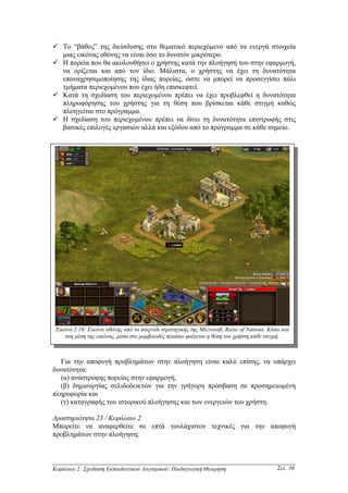 Το “βάθος” της διείσδυσης στo θεµατικό περιεχόµενο από τα ενεργά στοιχεία
    µιας εικόνας οθόνης να είναι όσο το δυνατόν µικρότερο.
    Η πορεία που θα ακολουθήσει ο χρήστης κατά την πλοήγησή του στην εφαρµογή,
    να ορίζεται και από τον ίδιο. Μάλιστα, ο χρήστης να έχει τη δυνατότητα
    επαναχρησιµοποίησης της ίδιας πορείας, ώστε να µπορεί να προσεγγίσει πάλι
    τµήµατα περιεχοµένου που έχει ήδη επισκεφτεί.
    Κατά τη σχεδίαση του περιεχοµένου πρέπει να έχει προβλεφθεί η δυνατότητα
    πληροφόρησης του χρήστης για τη θέση που βρίσκεται κάθε στιγµή καθώς
    πλοηγείται στο πρόγραµµα.
    Η σχεδίαση του περιεχοµένου πρέπει να δίνει τη δυνατότητα επιστροφής στις
    βασικές επιλογές εργασιών αλλά και εξόδου από το πρόγραµµα σε κάθε σηµείο.




 Εικόνα 2.16: Εικόνα οθόνης από το παιχνίδι στρατηγικής της Microsoft, Raise of Nations. Κάτω και
     στη µέση της εικόνας, µέσα στο ροµβοειδές πλαίσιο φαίνεται η θέση του χρήστη κάθε στιγµή.



  Για την αποφυγή προβληµάτων στην πλοήγηση είναι καλό επίσης, να υπάρχει
δυνατότητα:
  (α) ανάστροφης πορείας στην εφαρµογή,
  (β) δηµιουργίας σελιδοδεικτών για την γρήγορη πρόσβαση σε προσηµειωµένη
πληροφορία και
  (γ) καταγραφής του ιστορικού πλοήγησης και των ενεργειών του χρήστη.

∆ραστηριότητα 23 / Κεφάλαιο 2
Μπορείτε να αναφερθείτε σε επτά τουλάχιστον τεχνικές για την αποφυγή
προβληµάτων στην πλοήγηση;



Κεφάλαιο 2: Σχεδίαση Εκπαιδευτικού Λογισµικού: Παιδαγωγική Θεώρηση                          Σελ. 36
 