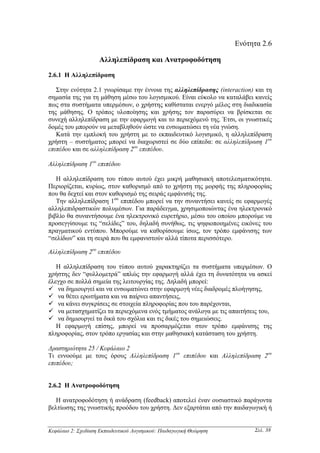 Ενότητα 2.6

                     Αλληλεπίδραση και Ανατροφοδότηση

2.6.1 Η Αλληλεπίδραση

   Στην ενότητα 2.1 γνωρίσαµε την έννοια της αλληλεπίδρασης (interaction) και τη
σηµασία της για τη µάθηση µέσω του λογισµικού. Είναι εύκολο να καταλάβει κανείς
πως στα συστήµατα υπερµέσων, ο χρήστης καθίσταται ενεργό µέλος στη διαδικασία
της µάθησης. Ο τρόπος υλοποίησης και χρήσης τον παρασύρει να βρίσκεται σε
συνεχή αλληλεπίδραση µε την εφαρµογή και το περιεχόµενό της. Έτσι, οι γνωστικές
δοµές του µπορούν να µεταβληθούν ώστε να ενσωµατώσει τη νέα γνώση.
   Κατά την εµπλοκή του χρήστη µε το εκπαιδευτικό λογισµικό, η αλληλεπίδραση
χρήστη – συστήµατος µπορεί να διαχωριστεί σε δύο επίπεδα: σε αλληλεπίδραση 1ου
επιπέδου και σε αλληλεπίδραση 2ου επιπέδου.

Αλληλεπίδραση 1ου επιπέδου

   Η αλληλεπίδραση του τύπου αυτού έχει µικρή µαθησιακή αποτελεσµατικότητα.
Περιορίζεται, κυρίως, στον καθορισµό από το χρήστη της µορφής της πληροφορίας
που θα δεχτεί και στον καθορισµό της σειράς εµφάνισής της.
   Την αλληλεπίδραση 1ου επιπέδου µπορεί να την συναντήσει κανείς σε εφαρµογές
αλληλεπιδραστικών πολυµέσων. Για παράδειγµα, χρησιµοποιώντας ένα ηλεκτρονικό
βιβλίο θα συναντήσουµε ένα ηλεκτρονικό ευρετήριο, µέσω του οποίου µπορούµε να
προσεγγίσουµε τις “σελίδες” του, δηλαδή συνήθως, τις ψηφιοποιηµένες εικόνες του
πραγµατικού εντύπου. Μπορούµε να καθορίσουµε ίσως, τον τρόπο εµφάνισης των
“σελίδων” και τη σειρά που θα εµφανιστούν αλλά τίποτα περισσότερο.

Αλληλεπίδραση 2ου επιπέδου

   Η αλληλεπίδραση του τύπου αυτού χαρακτηρίζει τα συστήµατα υπερµέσων. Ο
χρήστης δεν “φυλλοµετρά” απλώς την εφαρµογή αλλά έχει τη δυνατότητα να ασκεί
έλεγχο σε πολλά σηµεία της λειτουργίας της. ∆ηλαδή µπορεί:
   να δηµιουργεί και να ενσωµατώνει στην εφαρµογή νέες διαδροµές πλοήγησης,
   να θέτει ερωτήµατα και να παίρνει απαντήσεις,
   να κάνει συγκρίσεις σε στοιχεία πληροφορίας που του παρέχονται,
   να µετασχηµατίζει τα περιεχόµενα ενός τµήµατος ανάλογα µε τις απαιτήσεις του,
   να δηµιουργεί τα δικά του σχόλια και τις δικές του σηµειώσεις.
   Η εφαρµογή επίσης, µπορεί να προσαρµόζεται στον τρόπο εµφάνισης της
πληροφορίας, στον τρόπο εργασίας και στην µαθησιακή κατάσταση του χρήστη.

∆ραστηριότητα 25 / Κεφάλαιο 2
Τι εννοούµε µε τους όρους Αλληλεπίδραση 1ου επιπέδου και Αλληλεπίδραση 2ου
επιπέδου;


2.6.2 Η Ανατροφοδότηση

   Η ανατροφοδότηση ή ανάδραση (feedback) αποτελεί έναν ουσιαστικό παράγοντα
βελτίωσης της γνωστικής προόδου του χρήστη. ∆εν εξαρτάται από την παιδαγωγική ή


Κεφάλαιο 2: Σχεδίαση Εκπαιδευτικού Λογισµικού: Παιδαγωγική Θεώρηση        Σελ. 38
 