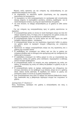 Μερικές καλές πρακτικές για την ενίσχυση της αλληλεπίδρασης σε µια
εκπαιδευτική εφαρµογή είναι οι εξής:
   Οι πληροφορίες να αποτελούν προϊόν εξερεύνησης και όχι γραµµικής
   παρουσίασης του περιεχοµένου.
   Το περιεχόµενο να είναι κατακερµατισµένο σε οµοιόµορφα από εννοιολογικής
   άποψης τµήµατα, να περιλαµβάνει ερωτήσεις, ασκήσεις, προβλήµατα και σε
   τακτά διαστήµατα συνόψεις της ύλης που παρουσιάστηκε στο χρήστη.
   Αν είναι δυνατόν, να υπάρχει αλληλεπίδραση µε το χρήστη σε κάθε εικόνα
   οθόνης.

  Για την ενίσχυση της ανατροφοδότησης προς το χρήστη προτείνονται τα
παρακάτω:
   Η ανατροφοδότηση πρέπει να γίνεται σε τακτά διαστήµατα ακόµα και όταν δεν
   υπάρχει προφανής λόγος. Ο στόχος είναι να παρέχονται στο χρήστη γενικές και
   χρήσιµες πληροφορίες για την επίτευξη του µαθησιακού στόχου.
   Η ανατροφοδότηση πρέπει να γίνεται άµεσα και στο ίδιο σηµείο στο οποίο
   διεξήχθη ο διάλογος χρήστη – συστήµατος.
   Η ανατροφοδότηση ακόµα και στις περιπτώσεις σηµαντικών λαθών εκ µέρους
   του χρήστη πρέπει να περιέχουν στοιχεία ενθάρρυνσης και ενισχυτικές
   προτροπές.
   Προτείνεται να υπάρχει ανατροφοδότηση ακόµα και στις περιπτώσεις που ο
   χρήστης έχει ενεργήσει σωστά.
   Η υποβοήθηση του εντοπισµού του λάθους από τον ίδιο το χρήστη (µε
   ενδεχόµενη βοήθεια από το σύστηµα) είναι προτιµότερη από την επισήµανση του
   λάθους από το λογισµικό.
   Η υποβοήθηση εντοπισµού του λάθους µπορεί να γίνει µε ενεργοποίηση της
   υπάρχουσας γνώσης στο χρήστη, µέσω υποδείξεων, επιχειρηµάτων ή επίδειξης
   λύσεων συναφών προβληµάτων.
   Η ανατροφοδότηση πρέπει να στοχεύει και στην επισήµανση της αιτίας του
   λάθους. Η κατανόηση της αιτίας του λάθους θα βοηθήσει το χρήστη να µην το
   επαναλάβει.
   Η ανατροφοδότηση πρέπει να παρέχει υποδειγµατικές και ενδεχοµένως πιο
   σύντοµες απαντήσεις σε ένα πρόβληµα ή µια άσκηση, ακόµα και αν ο χρήστης
   έδωσε κάποια σωστή απάντηση. Η παράθεση των λύσεων εκ µέρους του
   συστήµατος πρέπει να γίνεται µε τη χρήση επεξηγήσεων.
   Στην ανατροφοδότηση είναι καλό να υπάρχει και ποσοτική βαθµολογία (σκορ).
   Έχει διαπιστωθεί πως η βαθµολογία δηµιουργεί κίνητρο και ενεργοποιεί το
   χρήστη.

∆ραστηριότητα 27 / Κεφάλαιο 2
Ποιες δυνατότητες προσφέρει στο χρήστη η αλληλεπίδραση και ποιες η
ανατροφοδότηση;




Κεφάλαιο 2: Σχεδίαση Εκπαιδευτικού Λογισµικού: Παιδαγωγική Θεώρηση      Σελ. 40
 
