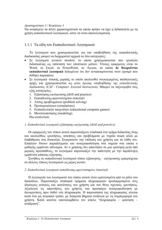 ∆ραστηριότητα 1 / Κεφάλαιο 1
Να αναφέρετε τα πέντε χαρακτηριστικά τα οποία πρέπει να έχει η διδασκαλία µε τη
χρήση εκπαιδευτικού λογισµικού, ώστε να είναι αποτελεσµατική.


1.1.1 Τα είδη του Εκπαιδευτικού Λογισµικού

   Το λογισµικό που χρησιµοποιείται για την υποβοήθηση της εκπαιδευτικής
διαδικασίας µπορεί να διαχωριστεί αρχικά σε δύο κατηγορίες:
• Σε λογισµικό γενικού σκοπού, το οποίο χρησιµοποιείται σαν εργαλείο
   διδασκαλίας ως επέκταση των εποπτικών µέσων. Τέτοιες εφαρµογές είναι το
   Word, το Excel, το PowerPoint, το Access, τα οποία δε θεωρούνται
   εκπαιδευτικό λογισµικό δεδοµένου ότι δεν ανταποκρίνονται στον ορισµό που
   δόθηκε παραπάνω.
• Σε λογισµικό τυπικής µορφής το οποίο ακολουθεί συγκεκριµένες παιδαγωγικές
   αρχές και χρησιµοποιείται ως µέσο άµεσης υποβοήθησης της εκπαιδευτικής
   διαδικασίας (CAI - Computer Assisted Instruction). Μπορεί να ταξινοµηθεί στις
   εξής κατηγορίες:
   1. Εξάσκησης-εκγύµνασης (drill and practice)
   2. Εκπαίδευσης-φροντιστηρίου (tutorial)
   3. Λύσης προβληµάτων (problem solving)
   4. Προσοµοιώσεων (simulations)
   5. Εκπαιδευτικών παιχνιδιών (educational computer games)
   6. Μοντελοποίησης (modeling).
   Πιο αναλυτικά:

1. Εκπαιδευτικό λογισµικό εξάσκησης-εκγύµνασης (drill and practice)

   Οι εφαρµογές του τύπου αυτού παρουσιάζουν σταδιακά ένα τµήµα διδακτέας ύλης
και ακολούθως ερωτήσεις, ασκήσεις και προβλήµατα µε τυχαία σειρά αλλά µε
διαβάθµιση στη δυσκολία. Συγκρατούν την επίδοση του χρήστη και τα λάθη του.
Επιπλέον δίνουν παραδείγµατα και ανατροφοδότηση στα σηµεία στα οποία ο
µαθητής εµφάνισε αδυναµία. Αν ο χρήστης δεν απαντήσει σε µια ερώτηση µετά από
µερικές προσπάθειες, το λογισµικό παρουσιάζει την απάντηση µε την παράλληλη
εµφάνιση κάποιας εξήγησης.
   Συνήθως το εκπαιδευτικό λογισµικό τύπου εξάσκησης – εκγύµνασης εµπεριέχεται
σε άλλους τύπους λογισµικού ως µέρος αυτών.

2. Εκπαιδευτικό λογισµικό εκπαίδευσης-φροντιστηρίου (tutorial)

   Η λειτουργία του λογισµικού του τύπου αυτού είναι εµπνευσµένη από το ρόλο του
δασκάλου. Παρουσιάζει σταδιακά τµήµατα πληροφοριών προσαρµοσµένα στις
ιδιαίτερες ανάγκες και ικανότητες του χρήστη και του θέτει σχετικές ερωτήσεις.
Αξιολογεί τις απαντήσεις του χρήστη, και προσφέρει ανατροφοδότηση µε
διευκρινίσεις πριν δοθεί νέα πληροφορία. Η παρουσίαση της πληροφορίας γίνεται
κατά ένα µη σειριακό τρόπο, µε διακριτά βήµατα ανάλογα µε τη συµπεριφορά του
χρήστη. Κατά κανόνα επαναλαµβάνει τον κύκλο “πληροφορία – ερώτηση –
ανάδραση”.



 Κεφάλαιο 1: Το Εκπαιδευτικό Λογισµικό                                     Σελ. 4
 