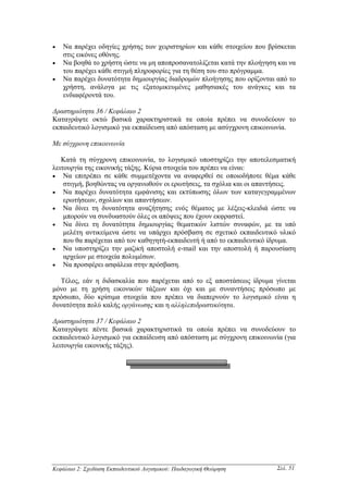 •   Να παρέχει οδηγίες χρήσης των χειριστηρίων και κάθε στοιχείου που βρίσκεται
    στις εικόνες οθόνης.
•   Να βοηθά το χρήστη ώστε να µη αποπροσανατολίζεται κατά την πλοήγηση και να
    του παρέχει κάθε στιγµή πληροφορίες για τη θέση του στο πρόγραµµα.
•   Να παρέχει δυνατότητα δηµιουργίας διαδροµών πλοήγησης που ορίζονται από το
    χρήστη, ανάλογα µε τις εξατοµικευµένες µαθησιακές του ανάγκες και τα
    ενδιαφέροντά του.

∆ραστηριότητα 36 / Κεφάλαιο 2
Καταγράψτε οκτώ βασικά χαρακτηριστικά τα οποία πρέπει να συνοδεύουν το
εκπαιδευτικό λογισµικό για εκπαίδευση από απόσταση µε ασύγχρονη επικοινωνία.

Με σύγχρονη επικοινωνία

   Κατά τη σύγχρονη επικοινωνία, το λογισµικό υποστηρίζει την αποτελεσµατική
λειτουργία της εικονικής τάξης. Κύρια στοιχεία του πρέπει να είναι:
• Να επιτρέπει σε κάθε συµµετέχοντα να αναφερθεί σε οποιοδήποτε θέµα κάθε
    στιγµή, βοηθώντας να οργανωθούν οι ερωτήσεις, τα σχόλια και οι απαντήσεις.
• Να παρέχει δυνατότητα εµφάνισης και εκτύπωσης όλων των καταγεγραµµένων
    ερωτήσεων, σχολίων και απαντήσεων.
• Να δίνει τη δυνατότητα αναζήτησης ενός θέµατος µε λέξεις-κλειδιά ώστε να
    µπορούν να συνδυαστούν όλες οι απόψεις που έχουν εκφραστεί.
• Να δίνει τη δυνατότητα δηµιουργίας θεµατικών λιστών συναφών, µε τα υπό
    µελέτη αντικείµενα ώστε να υπάρχει πρόσβαση σε σχετικό εκπαιδευτικό υλικό
    που θα παρέχεται από τον καθηγητή-εκπαιδευτή ή από το εκπαιδευτικό ίδρυµα.
• Να υποστηρίζει την µαζική αποστολή e-mail και την αποστολή ή παρουσίαση
    αρχείων µε στοιχεία πολυµέσων.
• Να προσφέρει ασφάλεια στην πρόσβαση.

  Τέλος, εάν η διδασκαλία που παρέχεται από το εξ αποστάσεως ίδρυµα γίνεται
µόνο µε τη χρήση εικονικών τάξεων και όχι και µε συναντήσεις πρόσωπο µε
πρόσωπο, δύο κρίσιµα στοιχεία που πρέπει να διαπερνούν το λογισµικό είναι η
δυνατότητα πολύ καλής οργάνωσης και η αλληλεπιδραστικότητα.

∆ραστηριότητα 37 / Κεφάλαιο 2
Καταγράψτε πέντε βασικά χαρακτηριστικά τα οποία πρέπει να συνοδεύουν το
εκπαιδευτικό λογισµικό για εκπαίδευση από απόσταση µε σύγχρονη επικοινωνία (για
λειτουργία εικονικής τάξης).




Κεφάλαιο 2: Σχεδίαση Εκπαιδευτικού Λογισµικού: Παιδαγωγική Θεώρηση       Σελ. 51
 