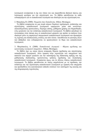 λογισµικού ανεξάρτητα ή όχι του τύπου του και παρατίθενται βασικοί άξονες και
λεπτοµερή κριτήρια για την αξιολόγησή του. Το βιβλίο απευθύνεται σε κάθε
ενδιαφερόµενο για το εκπαιδευτικό λογισµικό και ιδιαίτερα για την αξιολόγησή του.

2. Μακράκης Β. (2000). Υπερµέσα στην Εκπαίδευση. Αθήνα, Μεταίχµιο.
   Το βιβλίο αναφέρεται σε µια σειρά κύριων θεµάτων σχεδιασµού, ανάπτυξης και
αξιολόγησης εκπαιδευτικού λογισµικού εφαρµογών µέσα από κοινωνικο-
εποικοδοµιστικές προσεγγίσεις. Περιέχει επίσης, µαθήµατα χρήσης του HyperStudio,
ενός εργαλείου για την ανάπτυξη εκπαιδευτικού λογισµικού. Το βιβλίο φιλοδοξεί να
συνεισφέρει στην άποψη πως οι εκπαιδευτικοί µπορούν και πρέπει να παίξουν έναν
ιδιαίτερο ρόλο ως παραγωγοί υπερµεσικού εκπαιδευτικού λογισµικού και προσφέρει
τις τεχνικές και παιδαγωγικές γνώσεις για κάτι τέτοιο. Απευθύνεται σε φοιτητές όλων
των βαθµίδων που ενδιαφέρονται να προσεγγίσουν το θέµα του εκπαιδευτικού
λογισµικού.

3. Μικρόπουλος Α. (2000). Εκπαιδευτικό Λογισµικό – Θέµατα σχεδίασης και
αξιολόγησης λογισµικού υπερµέσων. Αθήνα, Μεταίχµιο.
   Το βιβλίο έχει ως κύριο άξονα αναφοράς θέµατα σχεδίασης και αξιολόγησης
εκπαιδευτικού λογισµικού. ∆ίνει έµφαση στην τεχνολογία των υπερµέσων που
αποτελεί ένα ισχυρό εργαλείο για την υποστήριξη της διδακτικής πράξης και της
µαθησιακής διαδικασίας, προτείνοντας τρόπους σχεδίασης και υλοποίησης
εκπαιδευτικού λογισµικού. Αναφέρεται όµως, και σε άλλους τύπους εκπαιδευτικού
λογισµικού. Το βιβλίο απευθύνεται σε όσους ασχολούνται µε τη σχεδίαση, την
ανάπτυξη και την αξιολόγηση εκπαιδευτικού λογισµικού µε έµφαση στα υπερµέσα
και προϋποθέτει ένα ικανοποιητικό επίπεδο γνώσεων των επιστηµών της αγωγής και
της πληροφορικής τεχνολογίας.




Κεφάλαιο 2: Σχεδίαση Εκπαιδευτικού Λογισµικού: Παιδαγωγική Θεώρηση          Σελ. 55
 