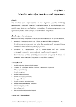 Κεφάλαιο 3
            Μοντέλα ανάπτυξης εκπαιδευτικού λογισµικού

Σκοπός:
Στο κεφάλαιο αυτό παρουσιάζονται τα πιο σηµαντικά µοντέλα ανάπτυξης
εκπαιδευτικού λογισµικού. Ο σκοπός του κεφαλαίου είναι να παρουσιάσει για κάθε
µοντέλο τις εργασίες που περιλαµβάνει, την σειρά που θα πρέπει αυτές να γίνουν, τις
προϋποθέσεις καθώς και τα κριτήρια µε τα οποία θα ολοκληρωθούν.


Προσδοκώµενα Αποτελέσµατα:
Όταν τελειώσετε την ανάγνωση του Κεφαλαίου αυτού θα πρέπει να είστε σε θέση να:
•   Αναφέρετε τουλάχιστον 3 µοντέλα ανάπτυξης εκπαιδευτικού λογισµικού.
•   Αναφέρετε τα χαρακτηριστικά της ανάπτυξης εκπαιδευτικού λογισµικού όπως
    αυτά προτείνονται από τα επικρατέστερα µοντέλα.
•   ∆ιακρίνετε τα πλεονεκτήµατα και τα µειονεκτήµατα από την επιλογή
    συγκεκριµένου µοντέλου για την ανάπτυξη εκπαιδευτικού λογισµικού.
•   ∆ιακρίνετε ποιο µοντέλο ανάπτυξης εκπαιδευτικού λογισµικού θα πρέπει να
    υιοθετηθεί για να εφαρµοστεί κάτω από συγκεκριµένες συνθήκες.


Έννοιες Κλειδιά:
•   Μοντέλα ανάπτυξης εκπαιδευτικού λογισµικού
•   Συµβατικά και Εναλλακτικά Μοντέλα Ανάπτυξης Εκπαιδευτικού Λογισµικού
•   Μεθοδολογία ανάπτυξης
•   Μοντέλο καταρράκτη
•   Μοντέλο Πρωτοτυποποίησης
•   Μοντέλο Λειτουργικής Επαύξησης
•   Λειτουργικό Μοντέλο
•   Μοντέλο αυτόµατου προγραµµατισµού
•   Μοντέλο επαναχρησιµοποίησης λογισµικού
•   Αντικειµενοστραφές µοντέλο
•   Σπειροειδές µοντέλο
•   ∆ιοίκηση έργων εκπαιδευτικού λογισµικού


Εισαγωγικές Παρατηρήσεις:



Κεφάλαιο 3: Μοντέλα Ανάπτυξης Εκπαιδευτικού Λογισµικού                           Σελ. 1
 