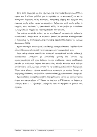 Είναι πολύ σηµαντικό για την Επιστήµη της Μηχανικής (Βεσκούκης, 2000), η
εύρεση και θεµελίωση µεθόδων για να περιγράφεται, να κατασκευάζεται και να
συντηρείται λογισµικό καλής ποιότητας, παρέχοντας οδηγίες που αφορούν στις
ενέργειες που θα πρέπει να πραγµατοποιηθούν. Ακόµα, την σειρά που θα πρέπει οι
ενέργειες αυτές να γίνουν, τις προϋποθέσεις καθώς και τα κριτήρια µε τα οποία θα
ολοκληρωθεί µια ενέργεια για να γίνει µετάβαση στην επόµενη.
   ∆εν υπάρχει µοναδιαίος τρόπος για τον προσδιορισµό των ενεργειών ανάπτυξης
εκπαιδευτικού λογισµικού αν και σε γενικές γραµµές θα πρέπει να περιλαµβάνονται
οι διαδικασίες της προδιαγραφής, της ανάπτυξης, της επαλήθευσης και της εξέλιξης
(Βεσκούκης, 2000).
   Έχουν αναπτυχθεί αρκετά µοντέλα ανάπτυξης λογισµικού και στο Κεφάλαιο 3 που
ακολουθεί και αποτελείται από 3 ενότητες περιγράφονται µερικά από αυτά.
   Στην πρώτη ενότητα παρατίθενται συνοπτικά τα συµβατικά µοντέλα ανάπτυξης
εκπαιδευτικού      λογισµικού      µε    µεγαλύτερη      έµφαση   στο   µοντέλο     της
πρωτοτυποποίησης ενώ στην δεύτερη ενότητα αναλύονται κάποια εναλλακτικά
µοντέλα µε µεγαλύτερη έµφαση στο σπειροειδές µοντέλο και στην τρίτη ενότητα
προτείνεται το καταλληλότερο µοντέλο για την ανάπτυξη εκπαιδευτικού λογισµικού.
Τέλος, στην τέταρτη ενότητα αναπτύσσεται συνοπτικά το µεγάλο ζήτηµα της
διαχείρισης / διοίκησης των µονάδων / οµάδων ανάπτυξης εκπαιδευτικού λογισµικού.
   Πριν διαβάσετε το κεφάλαιο αυτό θα ήταν χρήσιµο να κάνετε µια επανάληψη στις
έννοιες που πραγµατεύεται ο 2ος Τόµος και ιδιαίτερα το 2ο Κεφάλαιο της Θεµατικής
Ενότητας ΠΛΗ11 – Τεχνολογία Λογισµικού ώστε να θυµηθείτε τα βασικά τους
στοιχεία.




Κεφάλαιο 3: Μοντέλα Ανάπτυξης Εκπαιδευτικού Λογισµικού                            Σελ. 2
 