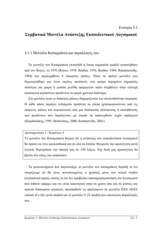 Ενότητα 3.1
Συµβατικά Μοντέλα Ανάπτυξης Εκπαιδευτικού Λογισµικού



3.1.1 Μοντέλο Καταρράκτη και παραλλαγές του


   Το µοντέλο του Καταρράκτη (waterfall ή linear sequential model) αναπτύχθηκε
από τον Royce, το 1970 [Royce, 1970; Boehm, 1976; Boehm, 1984; Ramamoorthy,
1984] και περιλαµβάνει 8 διακριτές φάσεις. Ήταν το πρώτο µοντέλο που
δηµιουργήθηκε και έγινε ευρέως αποδεκτό, ενώ ακόµα παραµένει δηµοφιλές
ιδιαίτερα για µικρά ή µεσαία µεγέθη εφαρµογών αφού συµβάλλει στην επιτυχή
κατασκευή αξιόπιστων προϊόντων σε µικρό χρονικό διάστηµα.
   Στο µοντέλο αυτό οι διάφορες φάσεις διαχωρίζονται και ακολουθούνται σειριακά.
Η κάθε φάση παράγει ενδιάµεσα προϊόντα τα οποία χρησιµοποιούνται από τις
επόµενες φάσεις και κορυφώνεται από µια διαδικασία επικύρωσης ή επαλήθευσης
των προϊόντων που παράγονται, µε σκοπό να απαλειφθούν τυχόν σφάλµατα
(Σκορδαλάκης, 1991; Βεσκούκης, 2000; Sommerville, 2001).


∆ραστηριότητα 1 / Κεφάλαιο 3
Το µοντέλο του Καταρράκτη θεωρεί ότι η ανάπτυξη του εκπαιδευτικού λογισµικού
θα πρέπει να γίνει ακολουθιακά και σε όλα τα στάδια. Θεωρείτε την προσέγγιση αυτή
λογική; Περιγράψτε την άποψή σας σε 150 λέξεις. Την δική µας προσέγγιση θα
βρείτε στο τέλος του κεφαλαίου.


   Τα µειονεκτήµατα που παρουσιάζει το µοντέλο του καταρράκτη δηλαδή το ότι
γνωρίζουµε αν θα είναι ικανοποιηµένος ο χρήστης µόνο στο τελικό στάδιο
(ουσιαστικά αργά), επίσης το ότι δεν προβλέπει επαναχρησιµοποίηση του λογισµικού
που πιθανά υπάρχει και ότι είναι απαιτητικό τόσο σε χρόνο όσο και σε κόστος και
αρκετά δύσκαµπτο εργαλείο, προσπαθούν να απαλείψουν τα µοντέλα ΙΕΕΕ (IEEE
variant of a life cycle model) και το µοντέλο V (V model) που αποτελούν παραλλαγές
του.




Κεφάλαιο 3: Μοντέλα Ανάπτυξης Εκπαιδευτικού Λογισµικού                      Σελ. 3
 
