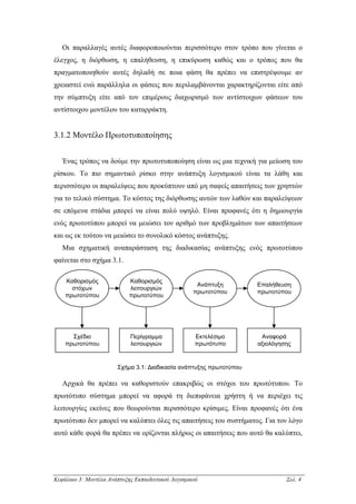 Οι παραλλαγές αυτές διαφοροποιούνται περισσότερο στον τρόπο που γίνεται ο
έλεγχος, η διόρθωση, η επαλήθευση, η επικύρωση καθώς και ο τρόπος που θα
πραγµατοποιηθούν αυτές δηλαδή σε ποια φάση θα πρέπει να επιστρέψουµε αν
χρειαστεί ενώ παράλληλα οι φάσεις που περιλαµβάνονται χαρακτηρίζονται είτε από
την σύµπτυξη είτε από τον επιµέρους διαχωρισµό των αντίστοιχων φάσεων του
αντίστοιχου µοντέλου του καταρράκτη.


3.1.2 Μοντέλο Πρωτοτυποποίησης


   Ένας τρόπος να δούµε την πρωτοτυποποίηση είναι ως µια τεχνική για µείωση του
ρίσκου. Το πιο σηµαντικό ρίσκο στην ανάπτυξη λογισµικού είναι τα λάθη και
περισσότερο οι παραλείψεις που προκύπτουν από µη σαφείς απαιτήσεις των χρηστών
για το τελικό σύστηµα. Το κόστος της διόρθωσης αυτών των λαθών και παραλείψεων
σε επόµενα στάδια µπορεί να είναι πολύ υψηλό. Είναι προφανές ότι η δηµιουργία
ενός πρωτοτύπου µπορεί να µειώσει τον αριθµό των προβληµάτων των απαιτήσεων
και ως εκ τούτου να µειώσει το συνολικό κόστος ανάπτυξης.
   Μια σχηµατική αναπαράσταση της διαδικασίας ανάπτυξης ενός πρωτοτύπου
φαίνεται στο σχήµα 3.1.

    Καθορισµός              Καθορισµός
                                                     Ανάπτυξη       Επαλήθευση
      στόχων                λειτουργιών
                                                    πρωτοτύπου      πρωτοτύπου
    πρωτοτύπου              πρωτοτύπου




      Σχέδιο                Περίγραµµα              Εκτελέσιµο       Αναφορά
    πρωτοτύπου              λειτουργιών             πρωτότυπο       αξιολόγησης


                       Σχήµα 3.1: ∆ιαδικασία ανάπτυξης πρωτοτύπου

   Αρχικά θα πρέπει να καθοριστούν επακριβώς οι στόχοι του πρωτότυπου. Το
πρωτότυπο σύστηµα µπορεί να αφορά τη διεπιφάνεια χρήστη ή να περιέχει τις
λειτουργίες εκείνες που θεωρούνται περισσότερο κρίσιµες. Είναι προφανές ότι ένα
πρωτότυπο δεν µπορεί να καλύπτει όλες τις απαιτήσεις του συστήµατος. Για τον λόγο
αυτό κάθε φορά θα πρέπει να ορίζονται πλήρως οι απαιτήσεις που αυτό θα καλύπτει,




Κεφάλαιο 3: Μοντέλα Ανάπτυξης Εκπαιδευτικού Λογισµικού                       Σελ. 4
 
