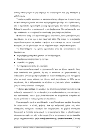 αλλιώς τελικά µπορεί να µην λάβουµε τα πλεονεκτήµατα που µας προσφέρει η
µέθοδος αυτή.
    Το επόµενο στάδιο αφορά στο να αποφασιστεί ποιες ενδεχοµένως λειτουργίες του
τελικού συστήµατος δεν θα πρέπει να συµπεριληφθούν γιατί έχει πολύ υψηλό κόστος
εάν το πρωτότυπο δηµιουργηθεί µε όλες τις λειτουργίες του τελικού συστήµατος.
Βέβαια θα µπορούσε να αποφασιστεί να περιλαµβάνονται όλες οι λειτουργίες που
έχει αποφασιστεί αλλά σε µειωµένο επίπεδο (πχ. χωρίς διαχείριση λαθών).
    Η τελευταία φάση, µετά την ανάπτυξη του πρωτοτύπου, είναι η επαλήθευση του
πρωτότυπου και είναι ίσως η πιο σηµαντική φάση. Θα πρέπει να καταγραφούν
συµπεράσµατα για το πως νιώθουν οι χρήστες µε το σύστηµα, αν γίνεται κατανοητό
το περιβάλλον και η λειτουργία του και να βρεθούν τυχόν λάθη και προβλήµατα.
    Τα πλεονεκτήµατα της χρήσης πρωτότυπου είναι ότι ανακαλύπτονται και
διορθώνονται:
•   Παρεξηγήσεις µεταξύ των χρηστών και των δηµιουργών.
•   Παραλειπόµενες υπηρεσίες στο σύστηµα
•   ∆υσκολίες στη χρήση
•   Ασυνέχειες και κενά στις προδιαγραφές
    Η πρωτοτυποποίηση µπορεί να χρησιµοποιηθεί και για άλλους σκοπούς, όπως
στην εκπαίδευση των χρηστών, δηλαδή το πρωτότυπο να χρησιµοποιηθεί ως
εκπαιδευτικό εργαλείο για την εκµάθηση του τελικού συστήµατος, αλλά ταυτόχρονα
είναι και ένας τρόπος µείωσης του ρίσκου, αφού περιορίζονται τα λάθη και οι
παραλείψεις. Αν τα λάθη αφεθούν για διόρθωση στις τελευταίες φάσεις του κύκλου
ζωής το κόστος αυξάνεται κατακόρυφα.
    Το βασικό µειονέκτηµα του µοντέλου της πρωτοτυποποίησης είναι ότι το κόστος
ανάπτυξής του αποτελεί ένα µεγάλο µέρος του συνολικού κόστους του συστήµατος
που αναπτύσσεται. Πολλές φορές είναι οικονοµικά πιο συµφέρον να µεταβληθεί το
τελικό προϊόν από το να δηµιουργηθεί ένα πρωτότυπο.
    Είναι προφανές, ότι είναι πολύ δύσκολο να προβλεφτεί ποιες ακριβώς δυσκολίες
θα αντιµετωπίσει ο τελικός χρήστης από την καθηµερινή χρήση ενός νέου
συστήµατος λογισµικού. Ιδιαίτερα εάν αναφερόµαστε σε µεγάλα συστήµατα
λογισµικού η δυσκολία αυτή µπορεί να καταφανεί µόνο όταν το ολοκληρωµένο
σύστηµα αναπτυχθεί και τεθεί σε λειτουργία. Για να αντιµετωπιστεί αυτή η δυσκολία
µπορεί να χρησιµοποιηθεί η εξελικτική (evolutionary) πρωτοτυποποίηση. Κατά τη



Κεφάλαιο 3: Μοντέλα Ανάπτυξης Εκπαιδευτικού Λογισµικού                     Σελ. 5
 