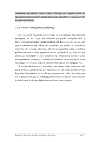 components) και φυσικά κάποιος τρόπος σύνθεσης των ψηφίδων αυτών. Η
επαναχρησιµοποίηση ψηφίδων αρµόζει περισσότερο στην throw – away προσέγγιση
της πρωτοτυποποίησης.


3.1.3 Μοντέλο Λειτουργικής Επαύξησης


   Μια εναλλακτική διαδικασία που συνδυάζει τα πλεονεκτήµατα της εξελικτικής
προσέγγισης µε τον έλεγχο που απαιτείται για µεγάλα συστήµατα είναι η
λειτουργική επαύξηση (incremental development). Σύµφωνα µε το µοντέλο αυτό
αρχικά αναπτύσσεται µια έκδοση του συστήµατος που περιέχει τις περισσότερο
σηµαντικές και κρίσιµες λειτουργίες. Από την χρησιµοποίηση αυτής της έκδοσης
κερδίζεται εµπειρία η οποία χρησιµοποιείται για την βελτίωσή της. Στην συνέχεια
γίνεται µια προσαύξηση η οποία επεκτείνει την προηγούµενη έκδοση η οποία
περιέχει και άλλες λειτουργίες. Η νέα έκδοση εκλεπτύνεται και προσαυξάνεται µε την
σειρά της µε τον ίδιο τρόπο έως ότου κατασκευαστεί η τελική έκδοση (Σχήµα 3.3).
   Το µοντέλο ενδείκνυται στις περιπτώσεις που υπάρχει σαφής γνώση και πολύ
µικρή ή καθόλου µεταβλητότητα των απαιτήσεων του υπό ανάπτυξη εκπαιδευτικού
λογισµικού. Άρα πρόκειται για µοντέλο που χρησιµοποιείται σε λίγες περιπτώσεις µια
και το βασικό πρόβληµα της ανάπτυξης εκπαιδευτικού λογισµικού είναι η ασάφεια
(σε µικρότερο ή µεγαλύτερο βαθµό) των απαιτήσεων του συστήµατος.




Κεφάλαιο 3: Μοντέλα Ανάπτυξης Εκπαιδευτικού Λογισµικού                      Σελ. 7
 