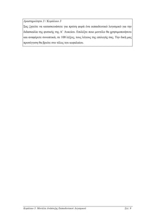 ∆ραστηριότητα 3 / Κεφάλαιο 3
Σας ζητείτε να κατασκευάσετε για πρώτη φορά ένα εκπαιδευτικό λογισµικό για την
διδασκαλία της φυσικής της Α’ Λυκείου. Επιλέξτε ποιο µοντέλο θα χρησιµοποιήσετε
και αναφέρετε συνοπτικά, σε 100 λέξεις, τους λόγους της επιλογής σας. Την δική µας
προσέγγιση θα βρείτε στο τέλος του κεφαλαίου.




Κεφάλαιο 3: Μοντέλα Ανάπτυξης Εκπαιδευτικού Λογισµικού                      Σελ. 9
 