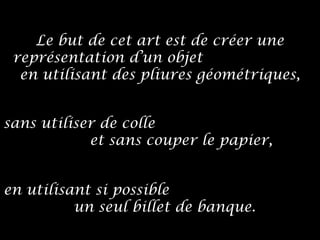 sans utiliser de colle
et sans couper le papier,
en utilisant si possible
un seul billet de banque.
Le but de cet art est de créer une
représentation d’un objet
en utilisant des pliures géométriques,
 