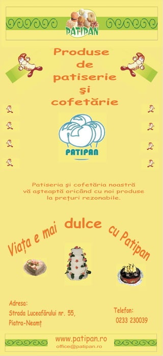 Produse
                   de
                patiserie
                    ºi
                cofetãrie




        Patiseria ºi cofetãria noastrã
     vã aºteaptã oricând cu noi produse
            la preþuri rezonabile.




              dulce cu
            i
           a
          m            Pat
        e
      a
    þ                      ipa
   a
 i
V                             n


Adresa:
                                       Telefon:
Strada Luceafãrului nr. 55,
                                        0233 230039
Piatra-Neamþ

                  www.patipan.ro
                   office@patipan.ro
 