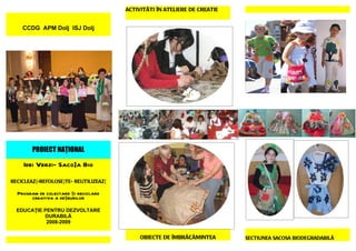 ACTIVITÃTI ÎN ATELIERE DE CREATIE


    CCDG APM Dolj ISJ Dolj




        PROIECT NAŢIONAL

    Idei Verzi- Saco]a Bio

RECICLEAZ{-REFOLOSE}TE- REUTILIZEAZ{

  Program de colectare şi reciclare
       creativa a deşeurilor

  EDUCAŢIE PENTRU DEZVOLTARE
           DURABILĂ
            2008-2009


                                            OBIECTE DE ÎMBRÃCÃMINTEA       SECTIUNEA SACOSA BIODEGRADABILÃ
 