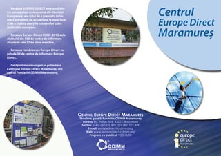 Centrul
   Reţeaua EUROPE DIRECT este unul din-
tre principalele instrumente ale Comisiei
Europene şi are rolul de a prezenta infor-
maţii europene de actualitate la nivel local
şi de a înainta reacţiile cetăţenilor către                                                     Europe Direct
                                                                                                Maramureş
instituţiile europene.

   Reţeaua Europe Direct 2009 - 2012 este
alcătuită din 500 de centre de informare
situate în cele 27 de state membre.

   Reţeaua românească Europe Direct cu-
prinde 30 de centre de informare Europe
Direct.

  Cetăţenii maramureşeni se pot adresa
Centrului Europe Direct Maramureş, din
cadrul Fundaţiei CDIMM Maramureş.




                                               Centrul europe DireCt MaraMureş
                                               Structura gazdă: Fundaţia CDIMM Maramureş
                                                  Adresa: Bd. Traian 9/16, 430211 Baia Mare
                                                 Tel/Fax: +(40)-262-224.870, 221.380, 222.409
                                                      E-mail: europedirect@cdimm.org
                                                     Web: www.europedirect.cdimm.org
                                                       Program cu publicul: 9.00-16.00
 