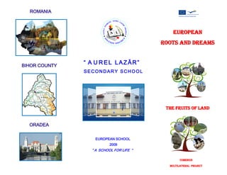 ROMANIA



                                             EUROPEAN
                                         ROOTS AND DREAMS


BIHOR COUNTY
               “ A U REL LAZĂR”
               SECONDARY SCHOOL




                                          THE FRUITS OF LAND


  ORADEA


                  EUROPEAN SCHOOL
                          2009
                 “ A SCHOOL FOR LIFE “

                                                 COMENIUS

                                           MULTILATERAL PROJECT
 