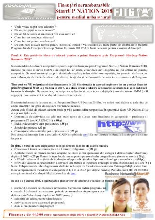 2
Finanțare de 44.000 euro (nerambursabili 100%) StartUP Nation ROMANIA
▪ Unde vreau sa pornesc afacerea?
▪ De cați angajați as avea nevoie?
▪ De ce fel de avize si autorizații voi avea nevoie?
▪ Cum îmi voi conduce afacerea?
▪ Cum îmi voi promova afacerea?
▪ De cați bani as avea nevoie pentru investiția inițială? Mă încadrez cu mare parte din cheltuieli in bugetul
Programului de Finanțare Start-up Nation Romania 2018? Am banii necesari pentru a susține diferența?
Pasul 4. Este potrivita ideea de afaceri pentru a primi finanțare prin Programul Start-up Nation
Romania 2018?
Nu toate ideile de afaceri sunt potrivite pentru a primi finanțare prin Programul Start-up Nation Romania 2018,
întrucât nu toate codurile CAEN sunt eligibile, iar altele, chiar daca sunt eligibile, nu pot obține un punctaj
competitiv. Sa nu uitam totuși ca, prin decizia de a aplica, te înscrii într-o competiție, iar șansele tale de succes
sunt influențate de ideile de afaceri ale altor aplicați, dar si de domeniile de activitate promovate de Program.
Tine cont ca NU vei putea obține finanțarea in 2018 in situația in care ai implementat un proiect finanțat
prin Programul Start-up Nation in 2017, sau daca vreunul dintre acționarii societății tale se încadrează
in aceasta situație. De asemenea, nu vei putea aplica in situația in care deții părți sociale intr-un IMM (>10
angajați), care activează in același domeniu de activitate.
Din toate informațiile de pana acum, Programul Start-UP Nation 2018 nu va suferi modificări radicale fata de
ediția din 2017, iar grila de evaluare va rămâne aceeași.
Acum, cele 5 idei de afaceri alese trebuie privite acum si din perspectiva Programului Start-UP Nation 2018
si a priorităților sale:
▪ Domeniile de activitate cu cele mai mari șanse de succes sunt încadrate in categoriile – producție si
programare IT (cod CAEN 6201). (40 p)
▪ Industriile creative sunt punctate cu (35 p)
▪ Serviciile primesc (30 p)
▪ Comerțul si alte activități pot obține maxim (25 p)
Poți descarcă întreaga lista a codurilor CAEN eligibile de aici! Ele sunt sortate in funcție de categoria din care
fac parte.
In plus, o serie de alte angajamente iți pot creste șansele de a avea succes.
▪ Crearea a 2 locuri de munca, fata de 1 minim obligatoriu – (20 p);
▪ Ambele locuri de munca trebuie ocupate de către șomeri/persoane din categorii defavorizate/ absolvenți
după anul 2012 – (25 p). Pentru 1 singur loc de munca pentru persoanele din categoriile menționate se acorda (20 p);
▪ >50% din valoarea finanțării trebuie direcționată spre achiziția de echipamente tehnologice sau software – (10 p);
▪ >50% din valoarea echipamentelor si software-ului trebuie sa înglobeze tehnologii si/sau softuri mai noi de 3 ani (5 p);
Nota: Echipamentele tehnologice sunt definite in funcție de încadrarea acestora in Catalogul Mijloacelor fixe.
Doar echipamentele încadrate in categoriile 2.1, 2.2. si 2.3.6 pot obține punctaj. Poți descarcă HG 2139/2004
ce reglementează Catalogul Mijloacelor fixe de aici.
In caz de punctaj egal, departajarea planurilor de afaceri se va face in funcție de:
▪ numărul de locuri de muncă ce urmează a fi create in cadrul programului;
▪ numărul de locuri de munca ocupate de persoane din categoria persoane
defavorizate*/absolvenți după anul 2012/ șomer;
▪ achiziția de echipamente tehnologice;
▪ activitatea pe care accesează programul;
▪ data si ora înscrierii in program.
 