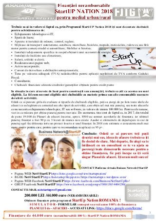 3
Finanțare de 44.000 euro (nerambursabili 100%) StartUP Nation ROMANIA
Trebuie sa ai in vedere si faptul ca, prin Programul Start-UP Nation 2018 iți sunt decontate cheltuieli
pentru achiziționarea de:
▪ Echipamente tehnologice si IT;
▪ Spatii de lucru;
▪ Aparate si instalații de măsura, control, reglare;
▪ Mijloace de transport: autoturisme, autobuze, microbuze, biciclete, mopede, motociclete, rulote cu sau fără
motor pentru comerț stradal si autoutilitare; Mobilier si birotica;
▪ Instalații/echipamente specifice in scopul obținerii unei economii de energie;
▪ Instalații de încălzire sau climatizare,
▪ Salarii, utilități si chirii;
▪ Realizarea unei pagini web;
▪ Active necorporale;
▪ Cursuri de dezvoltare a abilitaților antreprenoriale;
▪ Taxa pe valoarea adăugată (TVA) nedeductibila pentru aplicații neplătitori de TVA conform Codului
Fiscal;
▪ Consultanta;
▪ Cheltuieli financiare aferente creditelor/garanțiilor obținute pentru credit punte
In situația in care ai nevoie de bani pentru construcții sau amenajări, trebuie sa știi ca acestea nu sunt
eligibile. La fel cum nu sunt eligibile nici cheltuielile cu materie prima sau alte consumabile necesare
derulării activității.
Odată ce ai parcurs grila de evaluare si tipurile de cheltuieli eligibile, poți sa ștergi de pe lista toate ideile de
afaceri ce au legătura cu comerțul sau alte tipuri de activități, care obțin cel mai mic punctaj, sau toate afacerile
ce nu necesita echipamente tehnologice, IT sau software, in valoare de minim 100.000 lei. Pentru cele ramase,
vezi in ce măsura pot obține punctaj pentru inovație. De asemenea, tine cont de faptul ca, in 2017, din totalul
de peste 19.000 de Planuri de afaceri înscrise, aprox. 8500 au semnat acordurile de finanțare, iar ultimul
punctaj finanțat a fost 90 p cu 3 locuri de munca nou create. Așadar si elementele de departajare in caz de
punctaj egal fac diferența intre un proiect înscris si unul finanțat. In 2018 este estimata o concurenta mult mai
mare, motiv pentru care, pentru care va recomandam sa aplicați cu 95 p+.
Concluzie: Odată ce ai parcurs toți pașii
descriși mai sus, ideea de afacere trebuie sa iți
fie destul de clara. Mai departe, fie alegi sa te
întâlnești cu un consultant ce te va ajuta sa
parcurgi toate demersurile necesare pentru a
obține finanțarea, fie poți începe sa iți scrii
singur Planul de afaceri. Iți uram mult succes!
CONTACT Platforma virtuala Business Network@StartUP
▪ Pagina WEB Net@StartUP https://sites.google.com/view/startupnation/
▪ BLOG Net@StartUP https://netstartup.blogspot.ro/ https://netstartupro.wordpress.com/
▪ Pagina WEB Facebook Net@StartUP https://www.facebook.com/BusinessNetStartUpRo/
▪ GRUP Facebook Net@StartUP https://www.facebook.com/groups/356815834404250/
CONTACT E-MAIL netstartupro@gmail.com
200.000 LEI /44.000 euro (NERAMBURSABILI)
Obținere finanțare prin programul StartUp Nation ROMANIA !
S I M U L A T O R - FORMULAR conceput sa aveți șanse 100% de finanțare a
PLANULUI de - AFACERI - ACCESATI LINK: https://docs.google.com/forms/
 