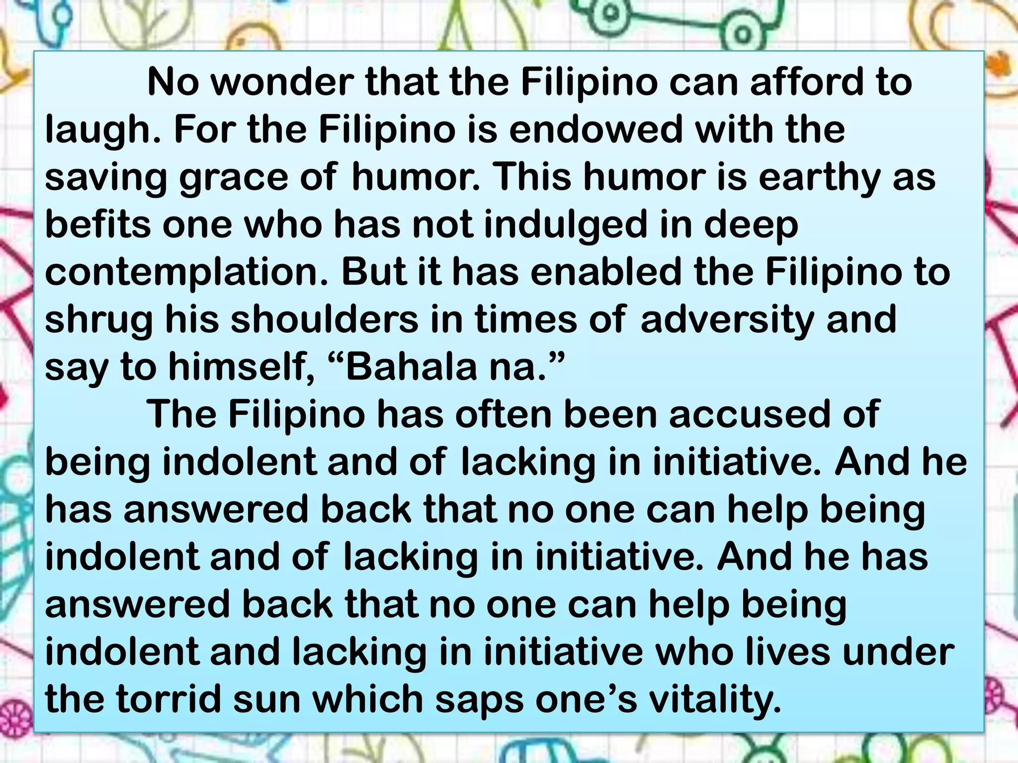 No wonder that the Filipino can afford to
laugh. For the Filipino is endowed with the
saving grace of humor. This humor is earthy as
befits one who has not indulged in deep
contemplation. But it has enabled the Filipino to
shrug his shoulders in times of adversity and
say to himself, “Bahala na.”
      The Filipino has often been accused of
being indolent and of lacking in initiative. And he
has answered back that no one can help being
indolent and of lacking in initiative. And he has
answered back that no one can help being
indolent and lacking in initiative who lives under
the torrid sun which saps one’s vitality.
 