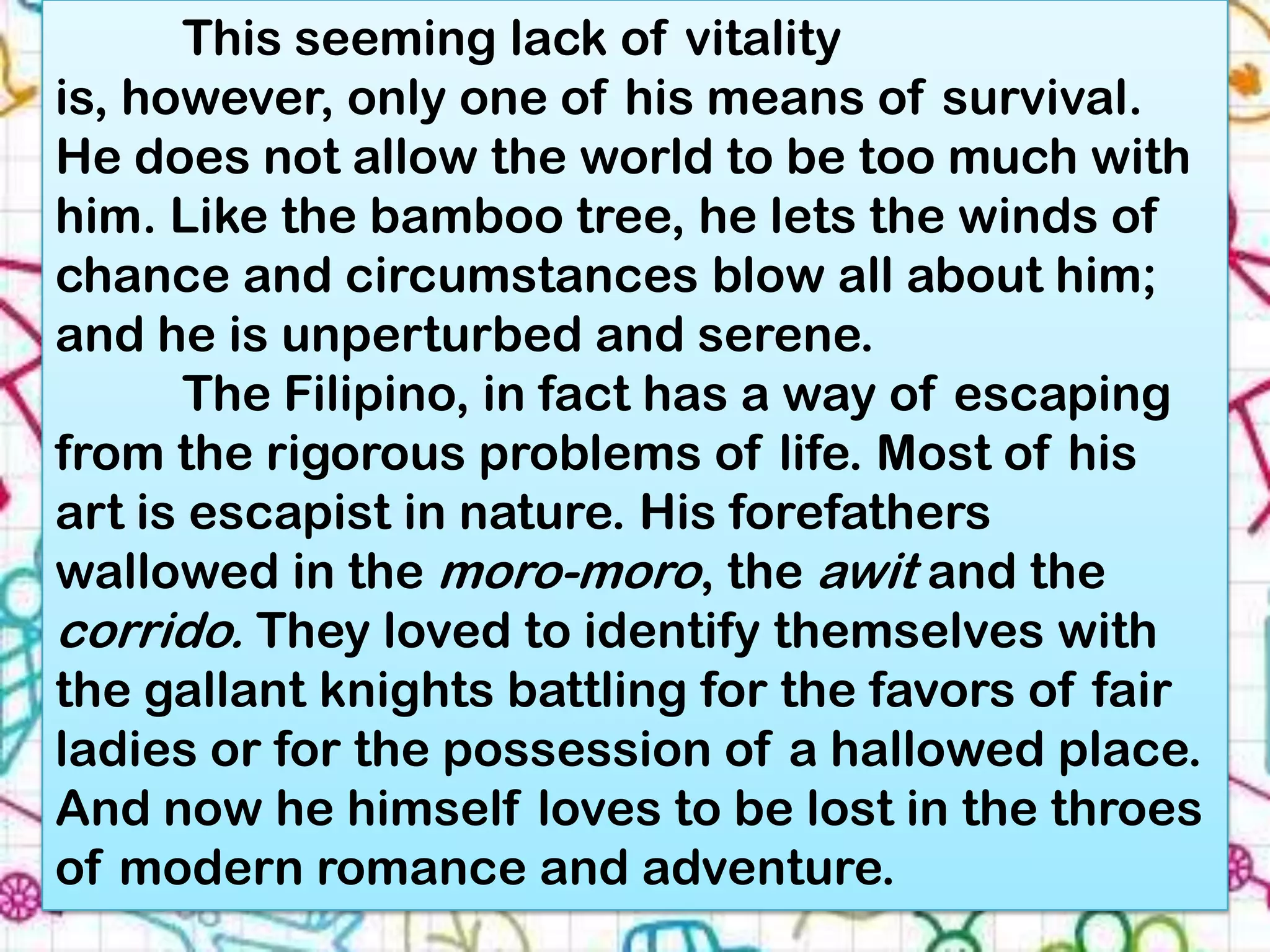 This seeming lack of vitality
is, however, only one of his means of survival.
He does not allow the world to be too much with
him. Like the bamboo tree, he lets the winds of
chance and circumstances blow all about him;
and he is unperturbed and serene.
      The Filipino, in fact has a way of escaping
from the rigorous problems of life. Most of his
art is escapist in nature. His forefathers
wallowed in the moro-moro, the awit and the
corrido. They loved to identify themselves with
the gallant knights battling for the favors of fair
ladies or for the possession of a hallowed place.
And now he himself loves to be lost in the throes
of modern romance and adventure.
 