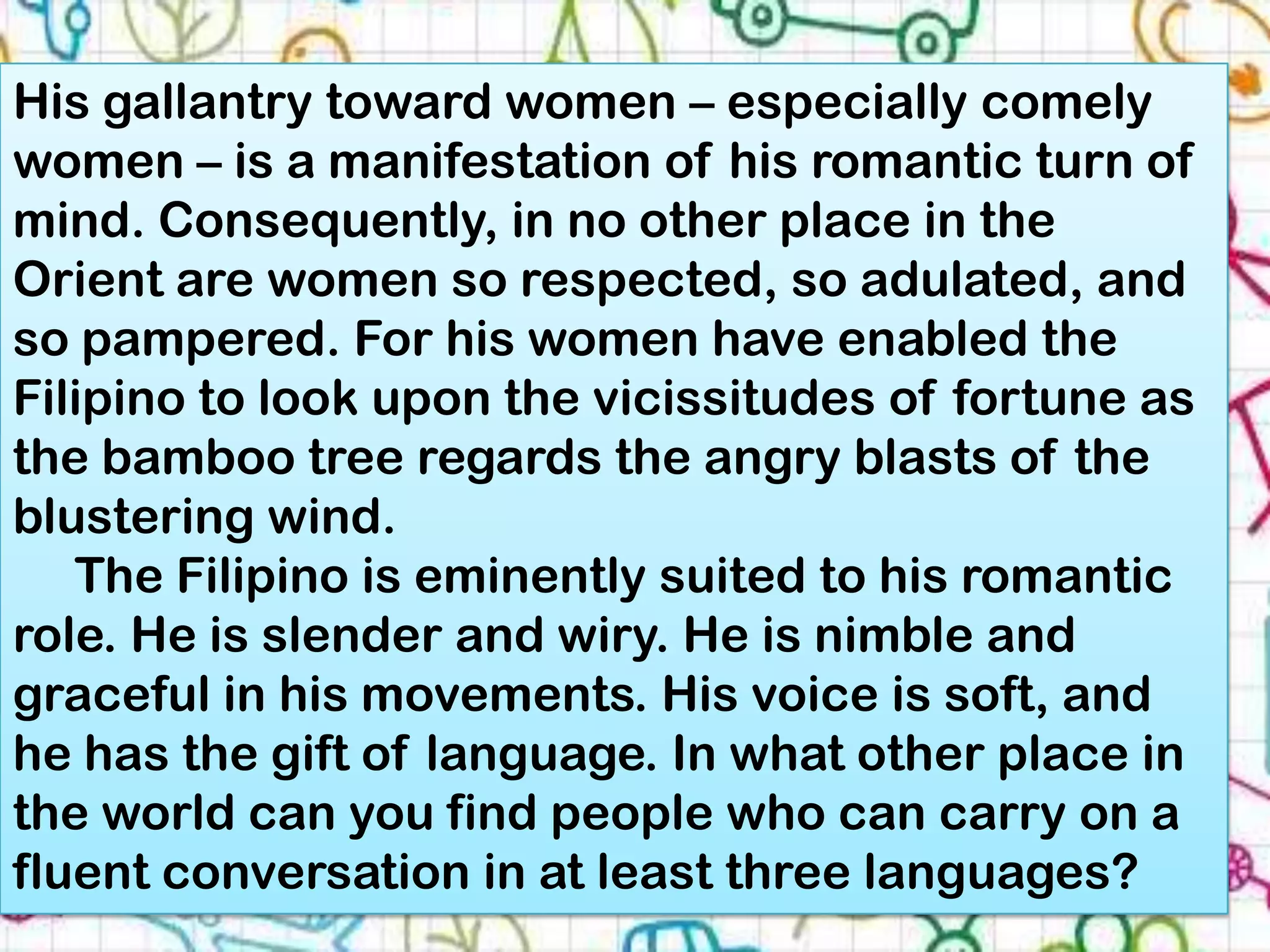 His gallantry toward women – especially comely
women – is a manifestation of his romantic turn of
mind. Consequently, in no other place in the
Orient are women so respected, so adulated, and
so pampered. For his women have enabled the
Filipino to look upon the vicissitudes of fortune as
the bamboo tree regards the angry blasts of the
blustering wind.
   The Filipino is eminently suited to his romantic
role. He is slender and wiry. He is nimble and
graceful in his movements. His voice is soft, and
he has the gift of language. In what other place in
the world can you find people who can carry on a
fluent conversation in at least three languages?
 