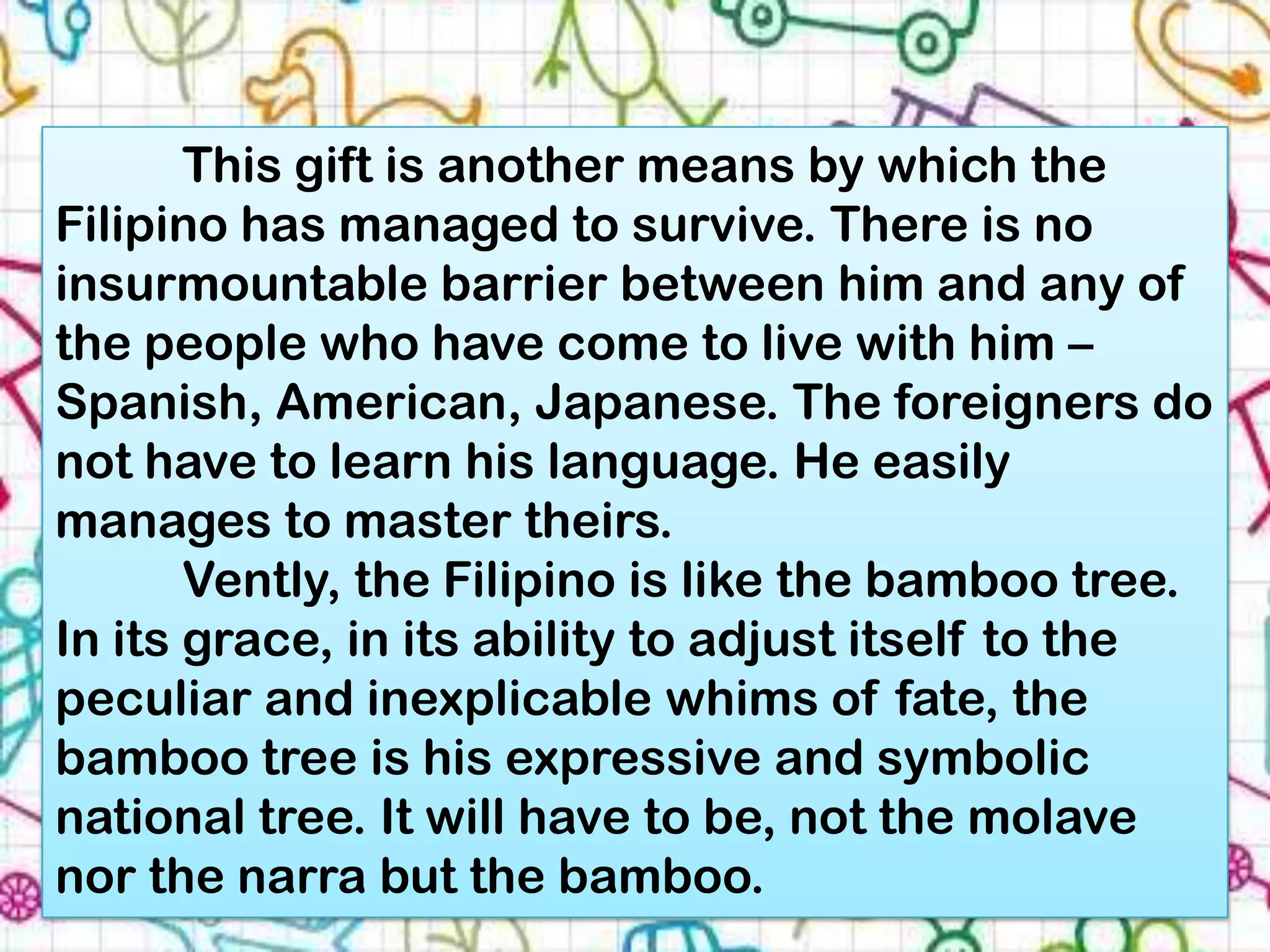 This gift is another means by which the
Filipino has managed to survive. There is no
insurmountable barrier between him and any of
the people who have come to live with him –
Spanish, American, Japanese. The foreigners do
not have to learn his language. He easily
manages to master theirs.
       Vently, the Filipino is like the bamboo tree.
In its grace, in its ability to adjust itself to the
peculiar and inexplicable whims of fate, the
bamboo tree is his expressive and symbolic
national tree. It will have to be, not the molave
nor the narra but the bamboo.
 
