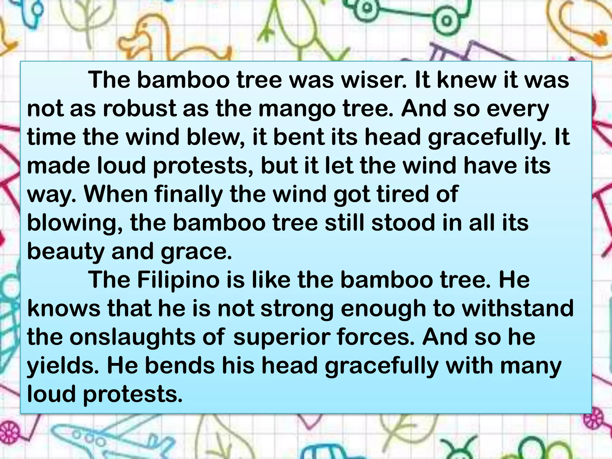 The bamboo tree was wiser. It knew it was
not as robust as the mango tree. And so every
time the wind blew, it bent its head gracefully. It
made loud protests, but it let the wind have its
way. When finally the wind got tired of
blowing, the bamboo tree still stood in all its
beauty and grace.
      The Filipino is like the bamboo tree. He
knows that he is not strong enough to withstand
the onslaughts of superior forces. And so he
yields. He bends his head gracefully with many
loud protests.
 