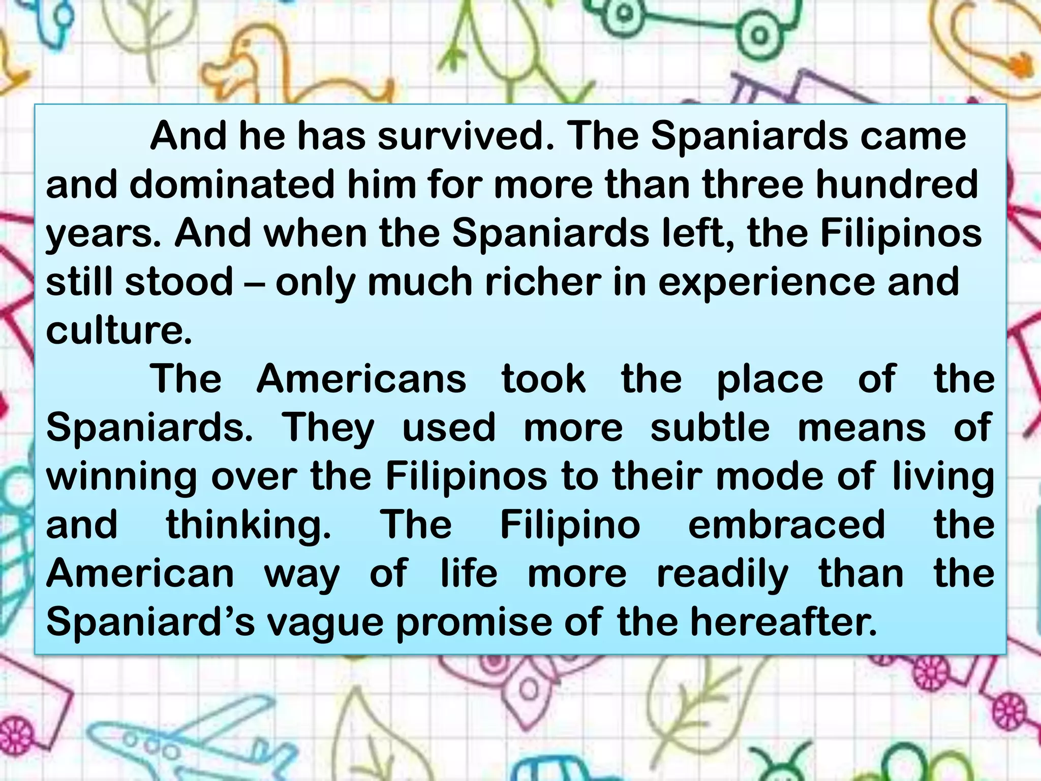 And he has survived. The Spaniards came
and dominated him for more than three hundred
years. And when the Spaniards left, the Filipinos
still stood – only much richer in experience and
culture.
       The Americans took the place of the
Spaniards. They used more subtle means of
winning over the Filipinos to their mode of living
and thinking. The Filipino embraced the
American way of life more readily than the
Spaniard’s vague promise of the hereafter.
 