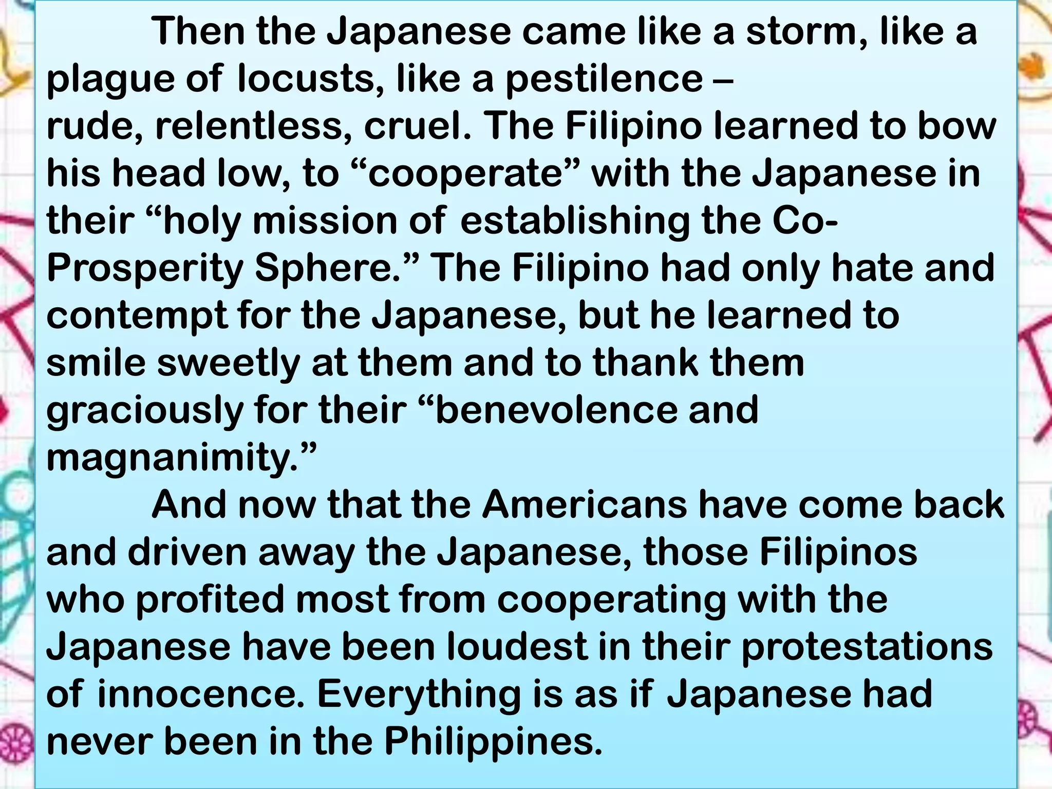 Then the Japanese came like a storm, like a
plague of locusts, like a pestilence –
rude, relentless, cruel. The Filipino learned to bow
his head low, to “cooperate” with the Japanese in
their “holy mission of establishing the Co-
Prosperity Sphere.” The Filipino had only hate and
contempt for the Japanese, but he learned to
smile sweetly at them and to thank them
graciously for their “benevolence and
magnanimity.”
      And now that the Americans have come back
and driven away the Japanese, those Filipinos
who profited most from cooperating with the
Japanese have been loudest in their protestations
of innocence. Everything is as if Japanese had
never been in the Philippines.
 