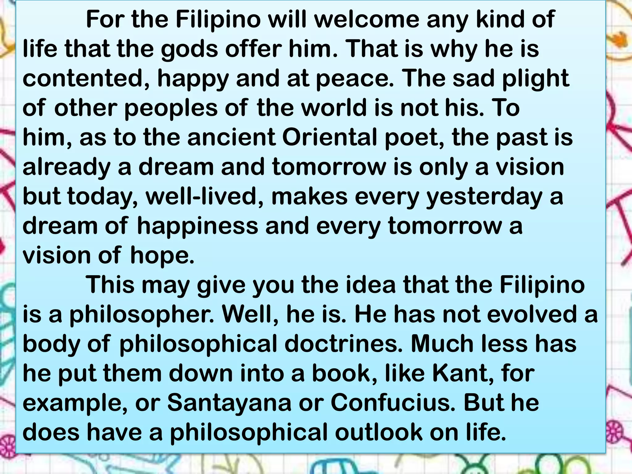 For the Filipino will welcome any kind of
life that the gods offer him. That is why he is
contented, happy and at peace. The sad plight
of other peoples of the world is not his. To
him, as to the ancient Oriental poet, the past is
already a dream and tomorrow is only a vision
but today, well-lived, makes every yesterday a
dream of happiness and every tomorrow a
vision of hope.
       This may give you the idea that the Filipino
is a philosopher. Well, he is. He has not evolved a
body of philosophical doctrines. Much less has
he put them down into a book, like Kant, for
example, or Santayana or Confucius. But he
does have a philosophical outlook on life.
 