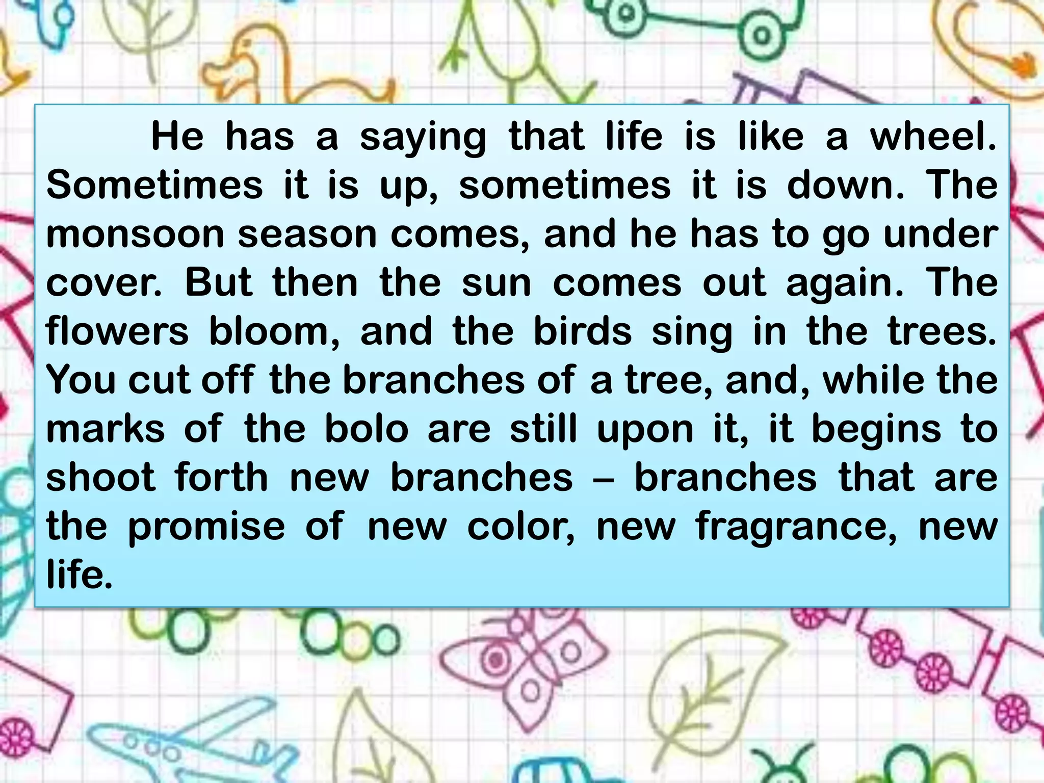 He has a saying that life is like a wheel.
Sometimes it is up, sometimes it is down. The
monsoon season comes, and he has to go under
cover. But then the sun comes out again. The
flowers bloom, and the birds sing in the trees.
You cut off the branches of a tree, and, while the
marks of the bolo are still upon it, it begins to
shoot forth new branches – branches that are
the promise of new color, new fragrance, new
life.
 