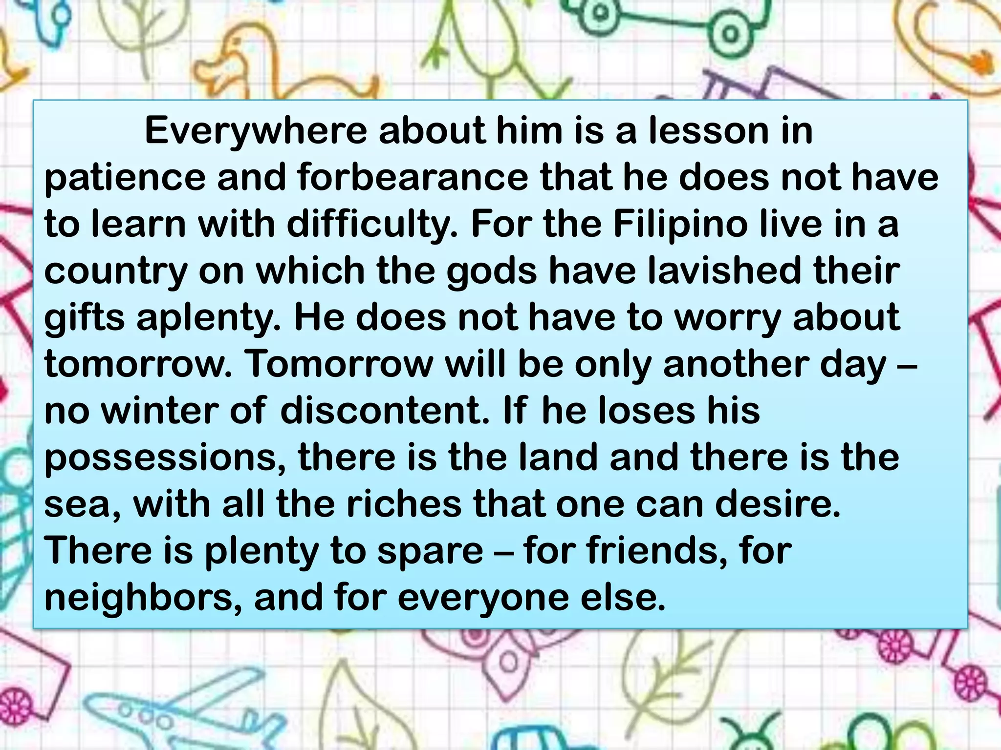 Everywhere about him is a lesson in
patience and forbearance that he does not have
to learn with difficulty. For the Filipino live in a
country on which the gods have lavished their
gifts aplenty. He does not have to worry about
tomorrow. Tomorrow will be only another day –
no winter of discontent. If he loses his
possessions, there is the land and there is the
sea, with all the riches that one can desire.
There is plenty to spare – for friends, for
neighbors, and for everyone else.
 