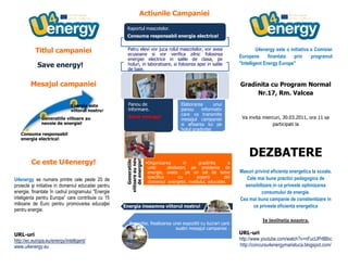 Titlul campanieiSave energy!Mesajul campanieiCe este U4energy!U4energy se numara printre cele peste 20 de proiecte şi initiative in domeniul educatiei pentru energie, finantate în cadrul programului quot;
Energie inteligenta pentru Europa” care contribuie cu 15 milioane de Euro pentru promovarea educaţiei pentru energie.URL-urihttp://ec.europa.eu/energy/intelligent/www.u4energy.euSave energy!Comisia Europeana a lansat un plan ambitios de reducere a emisiilor, de crestere a eficientei energetice si a surselor de energie regenerabila Generatiile viitoare au nevoie de energie electrica! UE a impus retragerea treptata de pe piata a becurilor  incandescente.Folositi iluminatul natural si stingeti luminile atunci cand sunteţi ultima persoana care paraseste o camera!Actiunile CampanieiU4energy. Panou de informare                 702310641350Consuma responsabil energia!              6883402876550        Energia inseamna viitorul nostru!  U4energy este o initiativa a Comisiei Europene finantata prin programul  quot;
Intelligent Energy Europequot;
 Gradinita cu Program Normal Nr.17, Rm. ValceaVa invita miercuri, 30.03.2011, ora 11 sa participati la DEZBATERE Masuri privind eficienta energetica la scoala.Cele mai bune practici pedagogice de sensibilizare in ce priveste optimizarea consumului de energie. Cea mai buna campanie de constientizare in ce priveste eficienta energeticaIn institutia noastra.URL-urihttp://www.youtube.com/watch?v=nFucUPr8Bbchttp://concursu4energymariatuca.blogspot.com/Consuma responsabil energia electrica!Ori de câte ori folosiţi inteligent energia electrică, nu numai că economisiţi bani, dar şi conservaţi resursele naturale.Profitati de lumina naturala – e gratuita!Energia inseamna viitorul nostru!Fiti atenti la etichetele de eficienta energetica!Eticheta energetica UE ii ajuta pe consumatori sa inteleaga nivelul de eficienta energetic a becurilor, masinilor, si a majoritatii aparatelor electrice.<br />