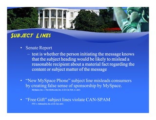 Subject Lines
   • Senate Report
      – test is whether the person initiating the message knows
        that the subject heading would be likely to mislead a
        reasonable recipient about a material fact regarding the
        content or subject matter of the message

   • “New MySpace Phone” subject line misleads consumers
     by creating false sense of sponsorship by MySpace.
      –   MySpace, Inc. v. The Globe.com, Inc. (C.D. Cal. Feb. 27, 2007)




   • “Free Gift” subject lines violate CAN-SPAM
      –          Adteractive,      (C.D.
          FTC v. Adteractive, Inc. (C.D. Cal. 2007)
 